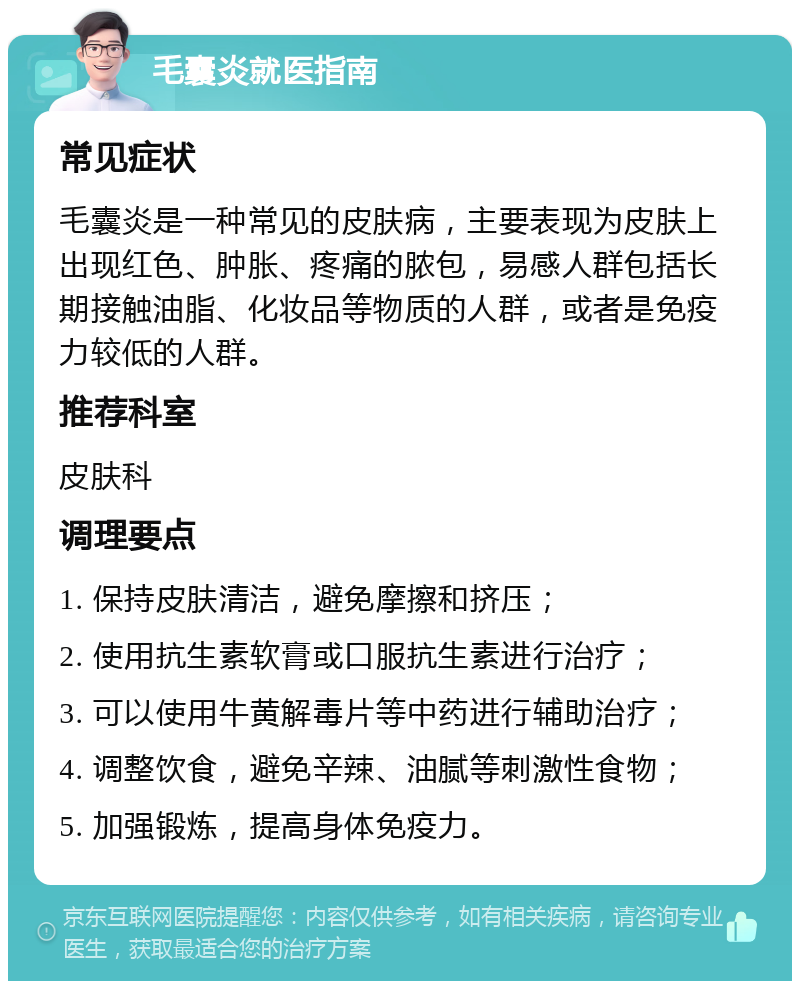 毛囊炎就医指南 常见症状 毛囊炎是一种常见的皮肤病，主要表现为皮肤上出现红色、肿胀、疼痛的脓包，易感人群包括长期接触油脂、化妆品等物质的人群，或者是免疫力较低的人群。 推荐科室 皮肤科 调理要点 1. 保持皮肤清洁，避免摩擦和挤压； 2. 使用抗生素软膏或口服抗生素进行治疗； 3. 可以使用牛黄解毒片等中药进行辅助治疗； 4. 调整饮食，避免辛辣、油腻等刺激性食物； 5. 加强锻炼，提高身体免疫力。