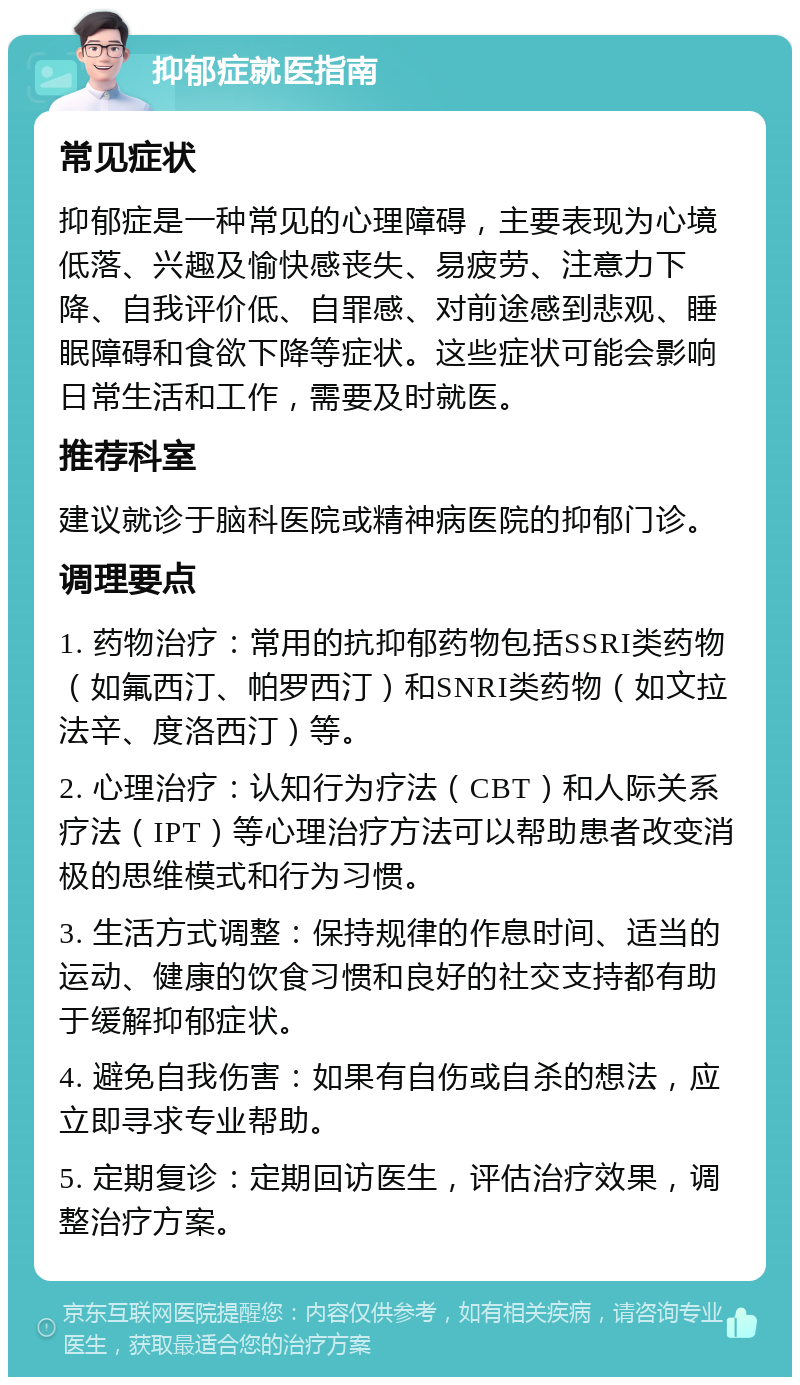 抑郁症就医指南 常见症状 抑郁症是一种常见的心理障碍，主要表现为心境低落、兴趣及愉快感丧失、易疲劳、注意力下降、自我评价低、自罪感、对前途感到悲观、睡眠障碍和食欲下降等症状。这些症状可能会影响日常生活和工作，需要及时就医。 推荐科室 建议就诊于脑科医院或精神病医院的抑郁门诊。 调理要点 1. 药物治疗：常用的抗抑郁药物包括SSRI类药物（如氟西汀、帕罗西汀）和SNRI类药物（如文拉法辛、度洛西汀）等。 2. 心理治疗：认知行为疗法（CBT）和人际关系疗法（IPT）等心理治疗方法可以帮助患者改变消极的思维模式和行为习惯。 3. 生活方式调整：保持规律的作息时间、适当的运动、健康的饮食习惯和良好的社交支持都有助于缓解抑郁症状。 4. 避免自我伤害：如果有自伤或自杀的想法，应立即寻求专业帮助。 5. 定期复诊：定期回访医生，评估治疗效果，调整治疗方案。