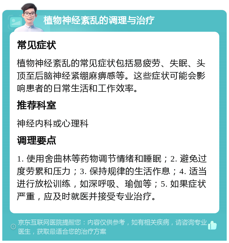 植物神经紊乱的调理与治疗 常见症状 植物神经紊乱的常见症状包括易疲劳、失眠、头顶至后脑神经紧绷麻痹感等。这些症状可能会影响患者的日常生活和工作效率。 推荐科室 神经内科或心理科 调理要点 1. 使用舍曲林等药物调节情绪和睡眠；2. 避免过度劳累和压力；3. 保持规律的生活作息；4. 适当进行放松训练，如深呼吸、瑜伽等；5. 如果症状严重，应及时就医并接受专业治疗。