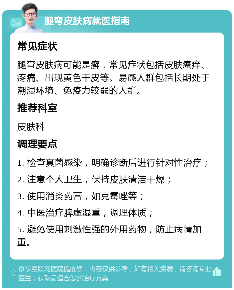 腿弯皮肤病就医指南 常见症状 腿弯皮肤病可能是癣，常见症状包括皮肤瘙痒、疼痛、出现黄色干皮等。易感人群包括长期处于潮湿环境、免疫力较弱的人群。 推荐科室 皮肤科 调理要点 1. 检查真菌感染，明确诊断后进行针对性治疗； 2. 注意个人卫生，保持皮肤清洁干燥； 3. 使用消炎药膏，如克霉唑等； 4. 中医治疗脾虚湿重，调理体质； 5. 避免使用刺激性强的外用药物，防止病情加重。