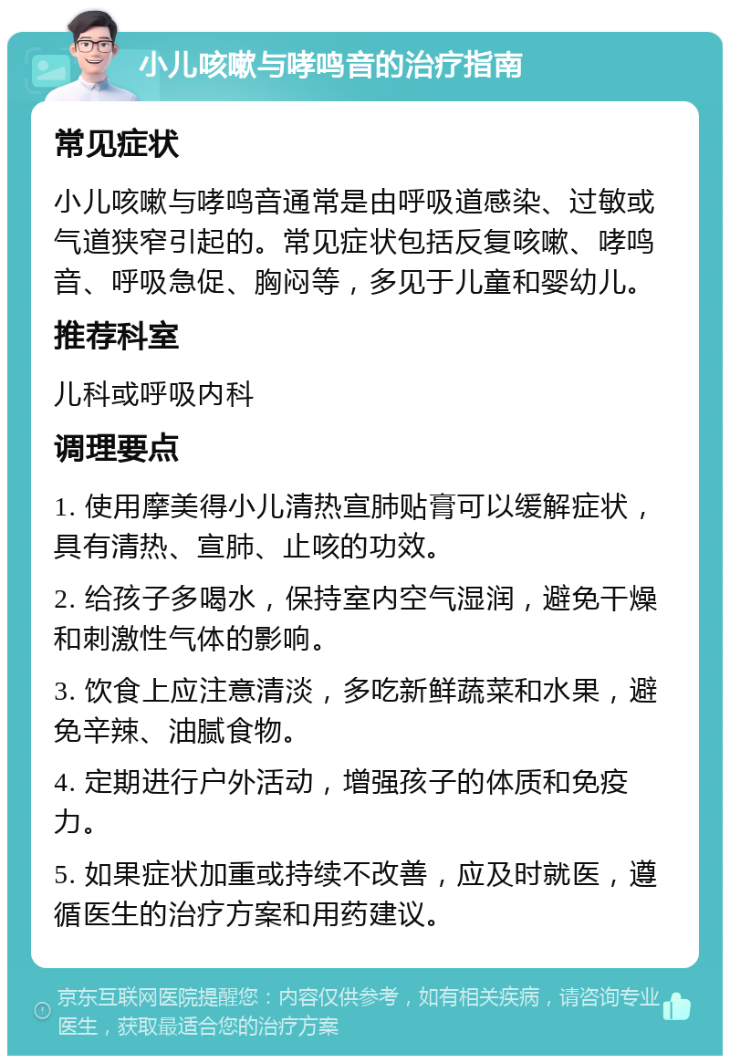 小儿咳嗽与哮鸣音的治疗指南 常见症状 小儿咳嗽与哮鸣音通常是由呼吸道感染、过敏或气道狭窄引起的。常见症状包括反复咳嗽、哮鸣音、呼吸急促、胸闷等，多见于儿童和婴幼儿。 推荐科室 儿科或呼吸内科 调理要点 1. 使用摩美得小儿清热宣肺贴膏可以缓解症状，具有清热、宣肺、止咳的功效。 2. 给孩子多喝水，保持室内空气湿润，避免干燥和刺激性气体的影响。 3. 饮食上应注意清淡，多吃新鲜蔬菜和水果，避免辛辣、油腻食物。 4. 定期进行户外活动，增强孩子的体质和免疫力。 5. 如果症状加重或持续不改善，应及时就医，遵循医生的治疗方案和用药建议。