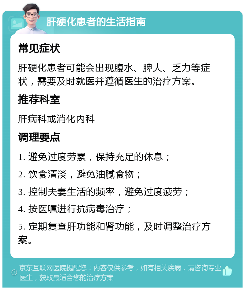 肝硬化患者的生活指南 常见症状 肝硬化患者可能会出现腹水、脾大、乏力等症状，需要及时就医并遵循医生的治疗方案。 推荐科室 肝病科或消化内科 调理要点 1. 避免过度劳累，保持充足的休息； 2. 饮食清淡，避免油腻食物； 3. 控制夫妻生活的频率，避免过度疲劳； 4. 按医嘱进行抗病毒治疗； 5. 定期复查肝功能和肾功能，及时调整治疗方案。