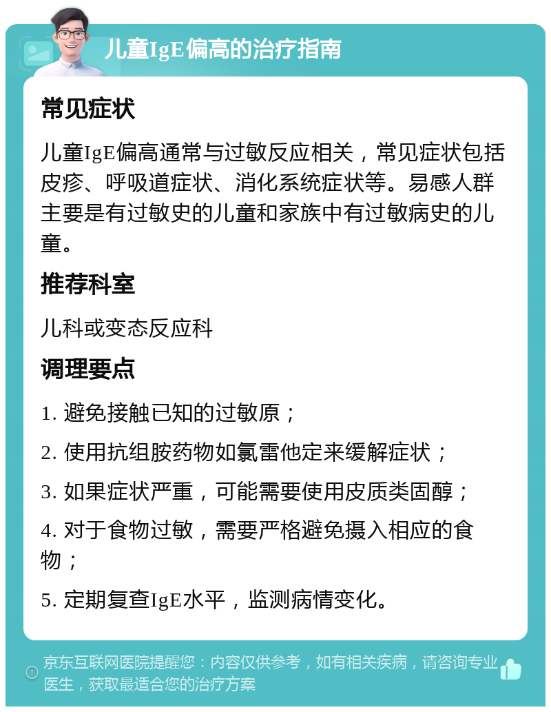 儿童IgE偏高的治疗指南 常见症状 儿童IgE偏高通常与过敏反应相关，常见症状包括皮疹、呼吸道症状、消化系统症状等。易感人群主要是有过敏史的儿童和家族中有过敏病史的儿童。 推荐科室 儿科或变态反应科 调理要点 1. 避免接触已知的过敏原； 2. 使用抗组胺药物如氯雷他定来缓解症状； 3. 如果症状严重，可能需要使用皮质类固醇； 4. 对于食物过敏，需要严格避免摄入相应的食物； 5. 定期复查IgE水平，监测病情变化。