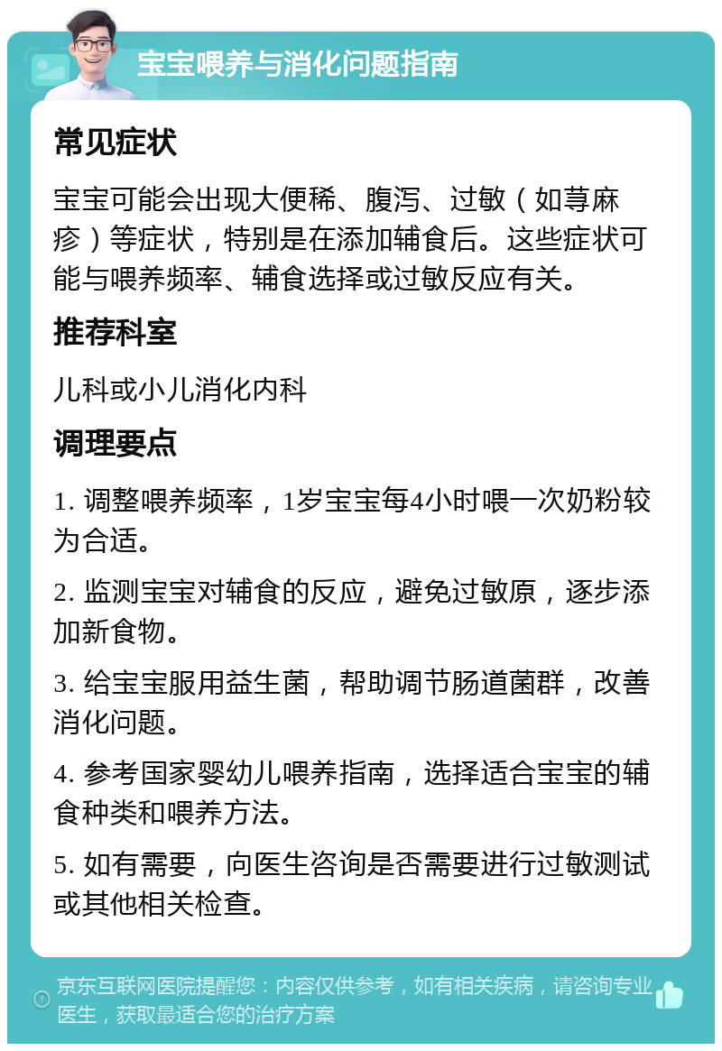 宝宝喂养与消化问题指南 常见症状 宝宝可能会出现大便稀、腹泻、过敏（如荨麻疹）等症状，特别是在添加辅食后。这些症状可能与喂养频率、辅食选择或过敏反应有关。 推荐科室 儿科或小儿消化内科 调理要点 1. 调整喂养频率，1岁宝宝每4小时喂一次奶粉较为合适。 2. 监测宝宝对辅食的反应，避免过敏原，逐步添加新食物。 3. 给宝宝服用益生菌，帮助调节肠道菌群，改善消化问题。 4. 参考国家婴幼儿喂养指南，选择适合宝宝的辅食种类和喂养方法。 5. 如有需要，向医生咨询是否需要进行过敏测试或其他相关检查。