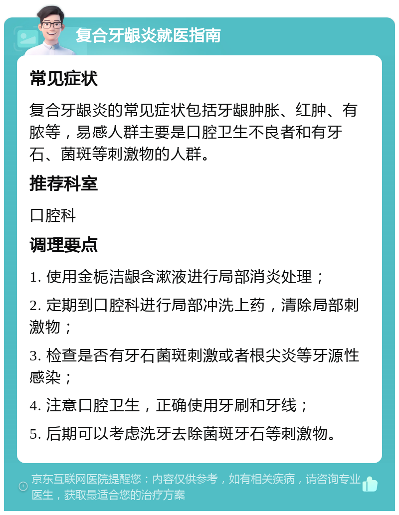 复合牙龈炎就医指南 常见症状 复合牙龈炎的常见症状包括牙龈肿胀、红肿、有脓等，易感人群主要是口腔卫生不良者和有牙石、菌斑等刺激物的人群。 推荐科室 口腔科 调理要点 1. 使用金栀洁龈含漱液进行局部消炎处理； 2. 定期到口腔科进行局部冲洗上药，清除局部刺激物； 3. 检查是否有牙石菌斑刺激或者根尖炎等牙源性感染； 4. 注意口腔卫生，正确使用牙刷和牙线； 5. 后期可以考虑洗牙去除菌斑牙石等刺激物。