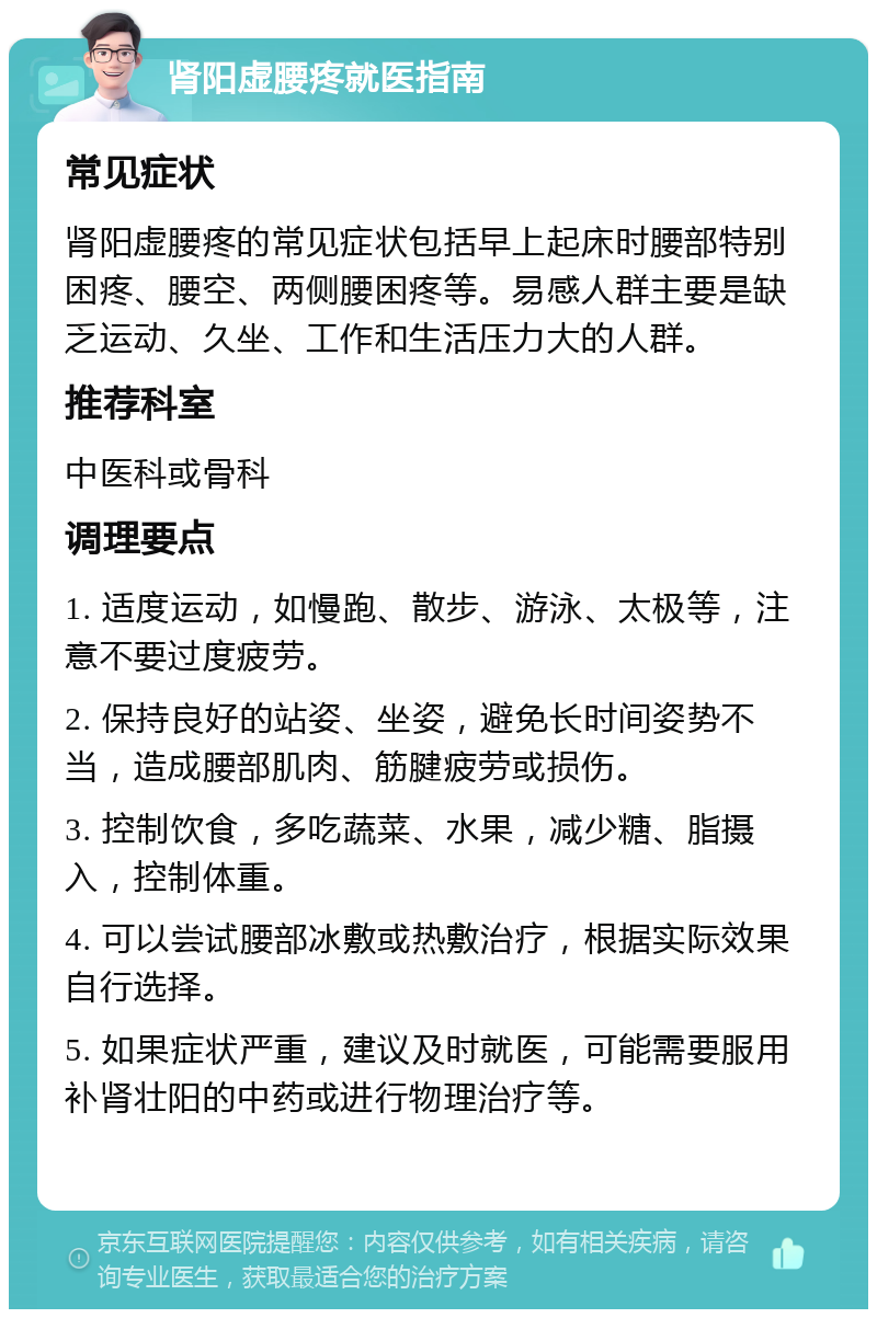 肾阳虚腰疼就医指南 常见症状 肾阳虚腰疼的常见症状包括早上起床时腰部特别困疼、腰空、两侧腰困疼等。易感人群主要是缺乏运动、久坐、工作和生活压力大的人群。 推荐科室 中医科或骨科 调理要点 1. 适度运动，如慢跑、散步、游泳、太极等，注意不要过度疲劳。 2. 保持良好的站姿、坐姿，避免长时间姿势不当，造成腰部肌肉、筋腱疲劳或损伤。 3. 控制饮食，多吃蔬菜、水果，减少糖、脂摄入，控制体重。 4. 可以尝试腰部冰敷或热敷治疗，根据实际效果自行选择。 5. 如果症状严重，建议及时就医，可能需要服用补肾壮阳的中药或进行物理治疗等。