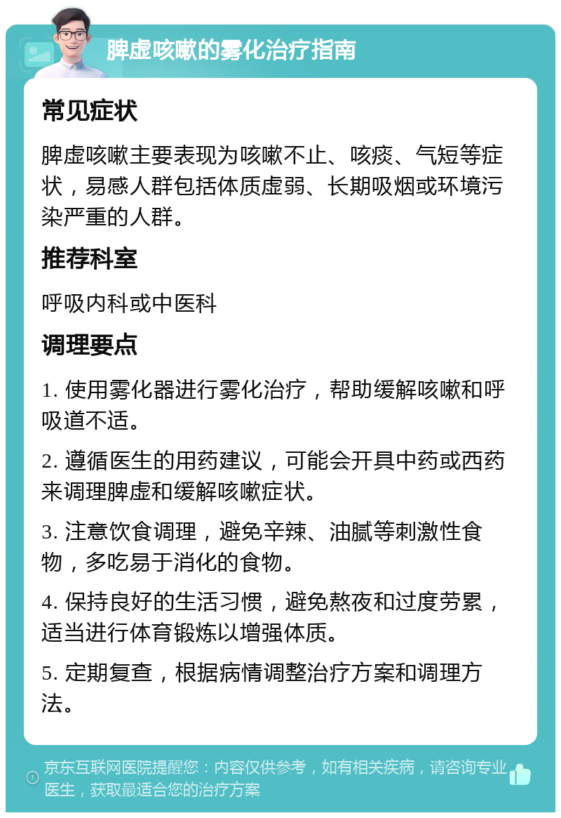 脾虚咳嗽的雾化治疗指南 常见症状 脾虚咳嗽主要表现为咳嗽不止、咳痰、气短等症状，易感人群包括体质虚弱、长期吸烟或环境污染严重的人群。 推荐科室 呼吸内科或中医科 调理要点 1. 使用雾化器进行雾化治疗，帮助缓解咳嗽和呼吸道不适。 2. 遵循医生的用药建议，可能会开具中药或西药来调理脾虚和缓解咳嗽症状。 3. 注意饮食调理，避免辛辣、油腻等刺激性食物，多吃易于消化的食物。 4. 保持良好的生活习惯，避免熬夜和过度劳累，适当进行体育锻炼以增强体质。 5. 定期复查，根据病情调整治疗方案和调理方法。