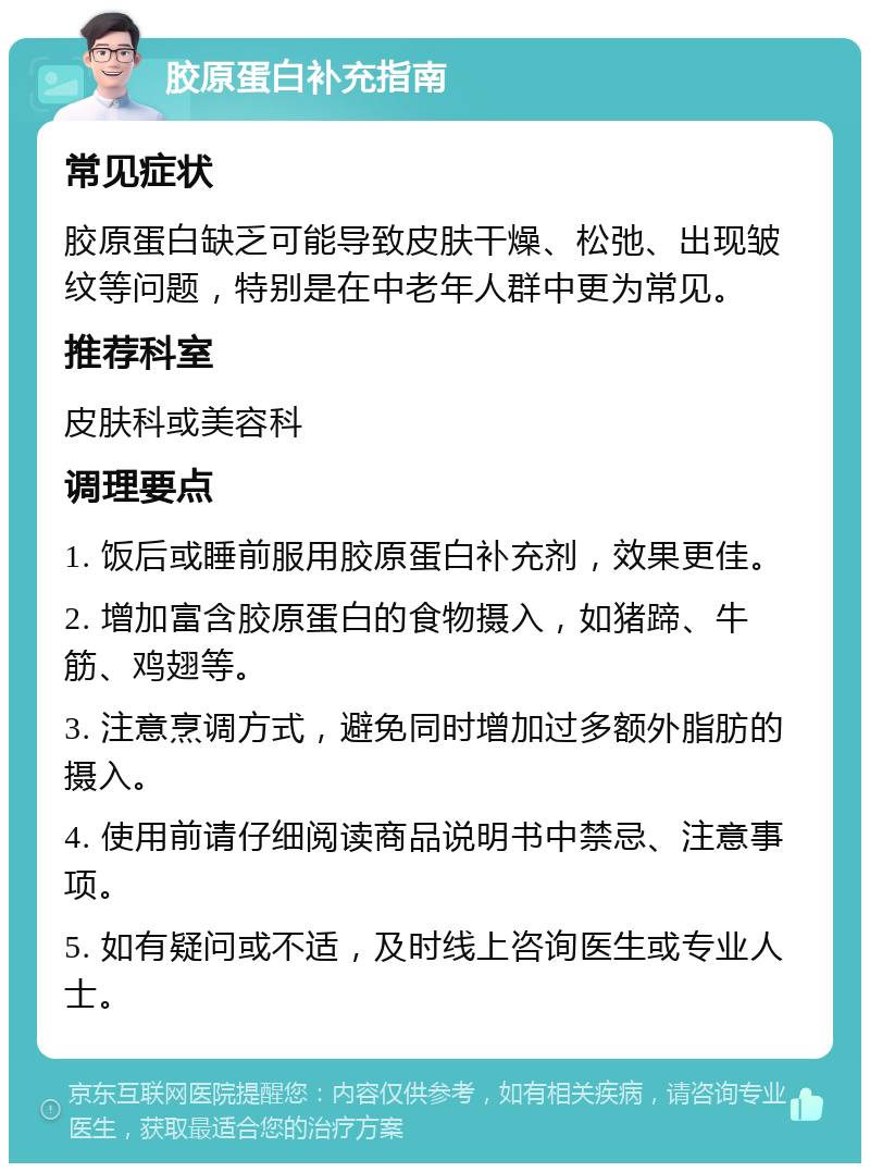 胶原蛋白补充指南 常见症状 胶原蛋白缺乏可能导致皮肤干燥、松弛、出现皱纹等问题，特别是在中老年人群中更为常见。 推荐科室 皮肤科或美容科 调理要点 1. 饭后或睡前服用胶原蛋白补充剂，效果更佳。 2. 增加富含胶原蛋白的食物摄入，如猪蹄、牛筋、鸡翅等。 3. 注意烹调方式，避免同时增加过多额外脂肪的摄入。 4. 使用前请仔细阅读商品说明书中禁忌、注意事项。 5. 如有疑问或不适，及时线上咨询医生或专业人士。