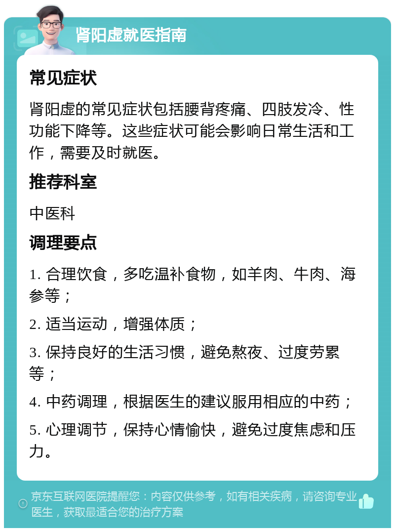 肾阳虚就医指南 常见症状 肾阳虚的常见症状包括腰背疼痛、四肢发冷、性功能下降等。这些症状可能会影响日常生活和工作，需要及时就医。 推荐科室 中医科 调理要点 1. 合理饮食，多吃温补食物，如羊肉、牛肉、海参等； 2. 适当运动，增强体质； 3. 保持良好的生活习惯，避免熬夜、过度劳累等； 4. 中药调理，根据医生的建议服用相应的中药； 5. 心理调节，保持心情愉快，避免过度焦虑和压力。