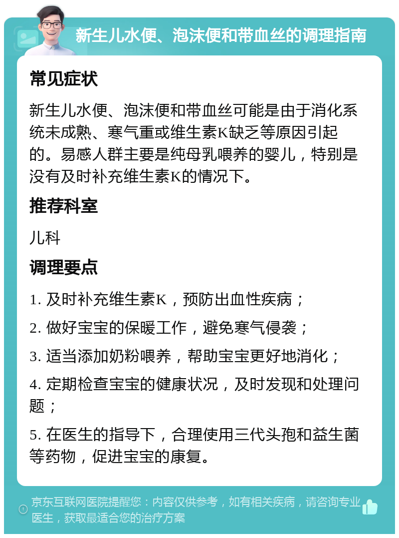 新生儿水便、泡沫便和带血丝的调理指南 常见症状 新生儿水便、泡沫便和带血丝可能是由于消化系统未成熟、寒气重或维生素K缺乏等原因引起的。易感人群主要是纯母乳喂养的婴儿，特别是没有及时补充维生素K的情况下。 推荐科室 儿科 调理要点 1. 及时补充维生素K，预防出血性疾病； 2. 做好宝宝的保暖工作，避免寒气侵袭； 3. 适当添加奶粉喂养，帮助宝宝更好地消化； 4. 定期检查宝宝的健康状况，及时发现和处理问题； 5. 在医生的指导下，合理使用三代头孢和益生菌等药物，促进宝宝的康复。