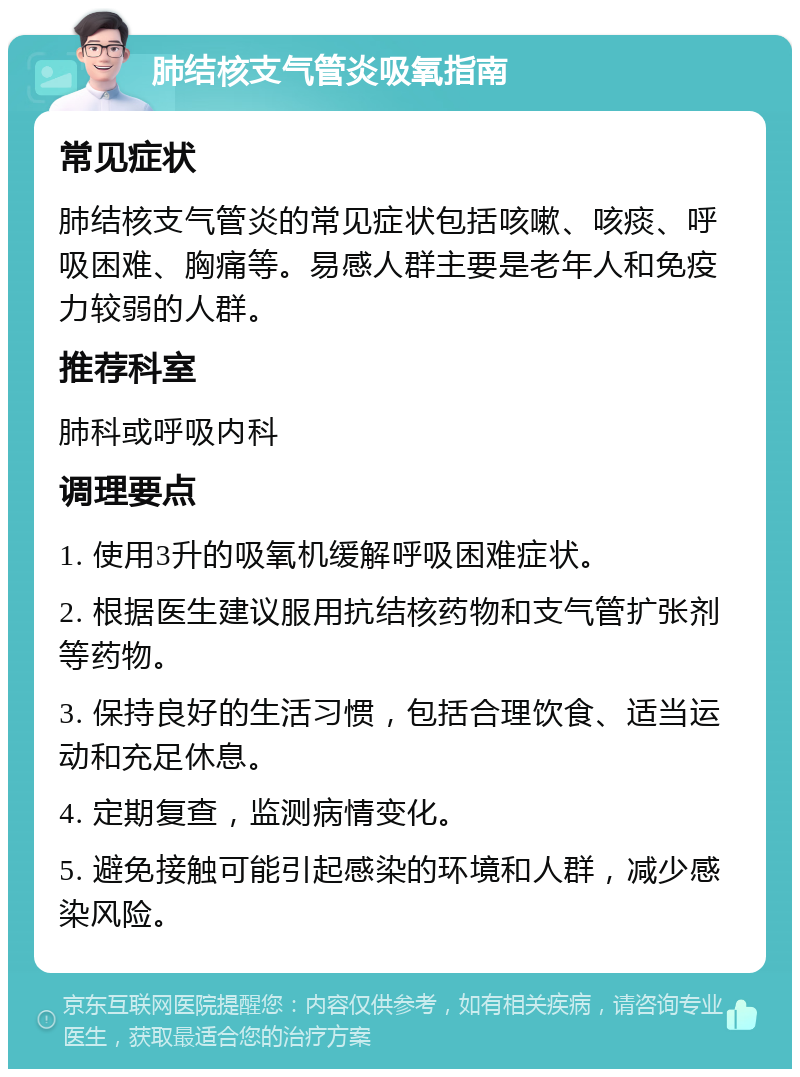 肺结核支气管炎吸氧指南 常见症状 肺结核支气管炎的常见症状包括咳嗽、咳痰、呼吸困难、胸痛等。易感人群主要是老年人和免疫力较弱的人群。 推荐科室 肺科或呼吸内科 调理要点 1. 使用3升的吸氧机缓解呼吸困难症状。 2. 根据医生建议服用抗结核药物和支气管扩张剂等药物。 3. 保持良好的生活习惯，包括合理饮食、适当运动和充足休息。 4. 定期复查，监测病情变化。 5. 避免接触可能引起感染的环境和人群，减少感染风险。