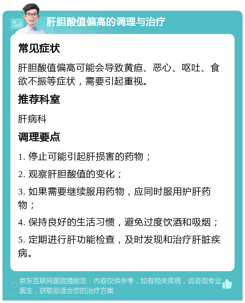 肝胆酸值偏高的调理与治疗 常见症状 肝胆酸值偏高可能会导致黄疸、恶心、呕吐、食欲不振等症状，需要引起重视。 推荐科室 肝病科 调理要点 1. 停止可能引起肝损害的药物； 2. 观察肝胆酸值的变化； 3. 如果需要继续服用药物，应同时服用护肝药物； 4. 保持良好的生活习惯，避免过度饮酒和吸烟； 5. 定期进行肝功能检查，及时发现和治疗肝脏疾病。