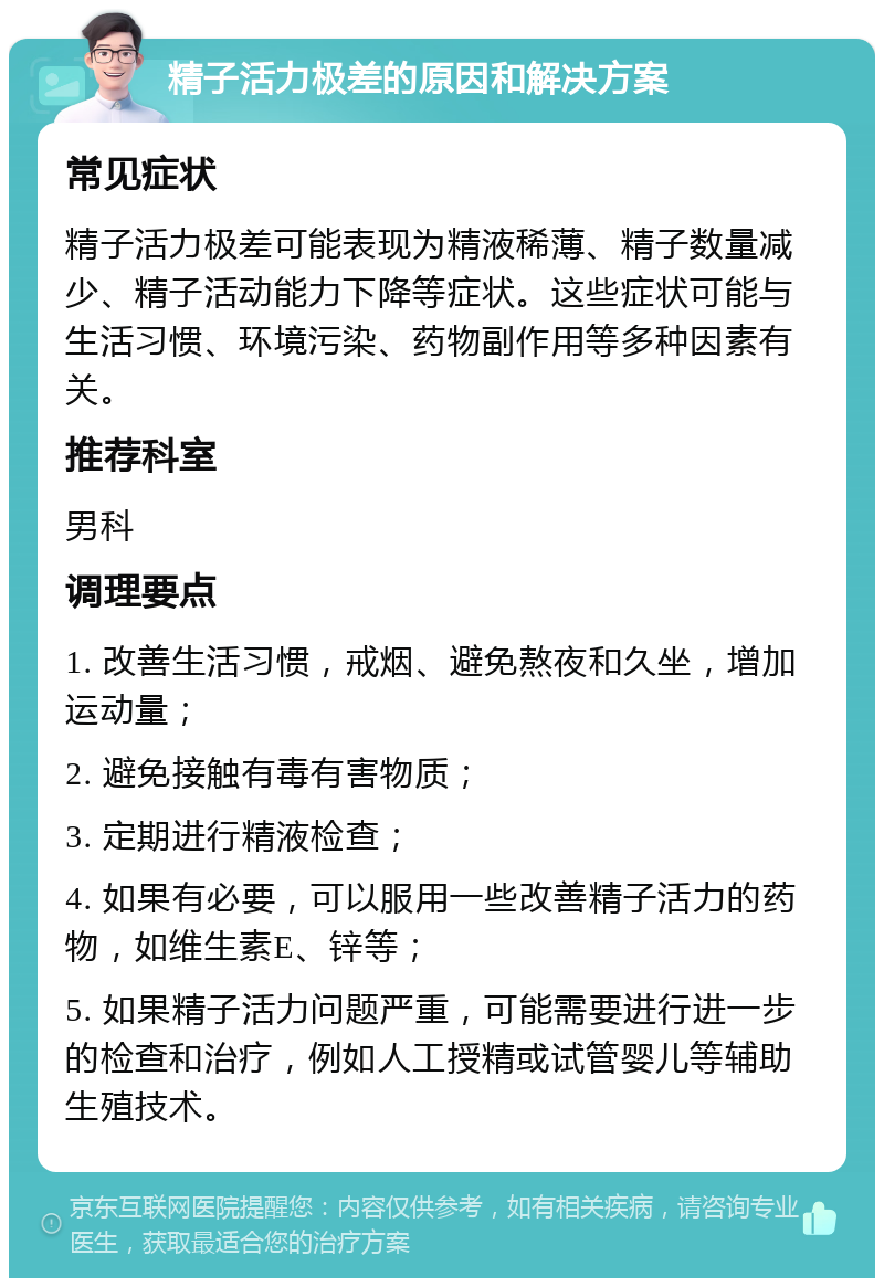 精子活力极差的原因和解决方案 常见症状 精子活力极差可能表现为精液稀薄、精子数量减少、精子活动能力下降等症状。这些症状可能与生活习惯、环境污染、药物副作用等多种因素有关。 推荐科室 男科 调理要点 1. 改善生活习惯，戒烟、避免熬夜和久坐，增加运动量； 2. 避免接触有毒有害物质； 3. 定期进行精液检查； 4. 如果有必要，可以服用一些改善精子活力的药物，如维生素E、锌等； 5. 如果精子活力问题严重，可能需要进行进一步的检查和治疗，例如人工授精或试管婴儿等辅助生殖技术。