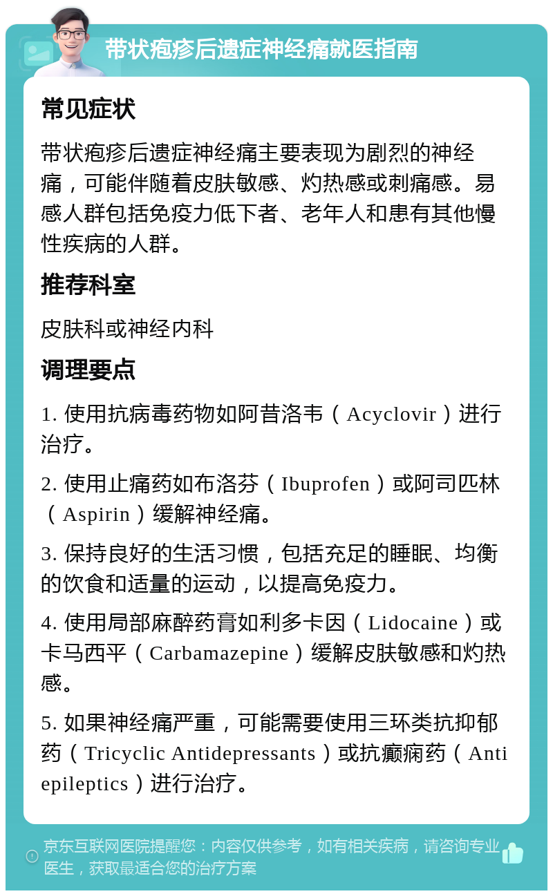 带状疱疹后遗症神经痛就医指南 常见症状 带状疱疹后遗症神经痛主要表现为剧烈的神经痛，可能伴随着皮肤敏感、灼热感或刺痛感。易感人群包括免疫力低下者、老年人和患有其他慢性疾病的人群。 推荐科室 皮肤科或神经内科 调理要点 1. 使用抗病毒药物如阿昔洛韦（Acyclovir）进行治疗。 2. 使用止痛药如布洛芬（Ibuprofen）或阿司匹林（Aspirin）缓解神经痛。 3. 保持良好的生活习惯，包括充足的睡眠、均衡的饮食和适量的运动，以提高免疫力。 4. 使用局部麻醉药膏如利多卡因（Lidocaine）或卡马西平（Carbamazepine）缓解皮肤敏感和灼热感。 5. 如果神经痛严重，可能需要使用三环类抗抑郁药（Tricyclic Antidepressants）或抗癫痫药（Antiepileptics）进行治疗。