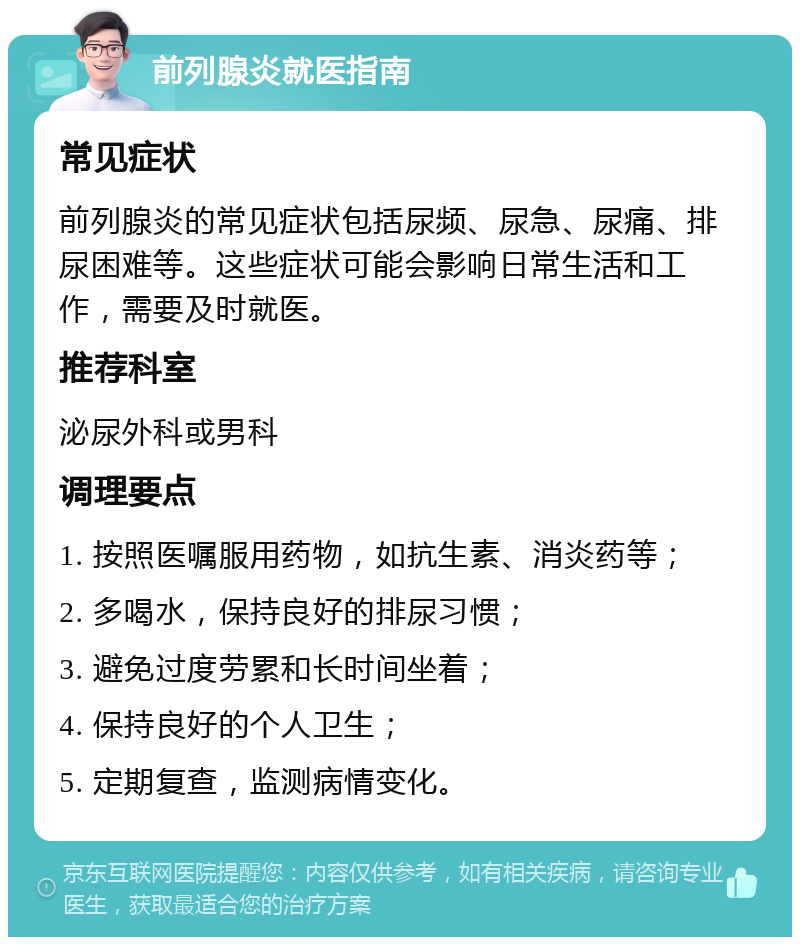 前列腺炎就医指南 常见症状 前列腺炎的常见症状包括尿频、尿急、尿痛、排尿困难等。这些症状可能会影响日常生活和工作，需要及时就医。 推荐科室 泌尿外科或男科 调理要点 1. 按照医嘱服用药物，如抗生素、消炎药等； 2. 多喝水，保持良好的排尿习惯； 3. 避免过度劳累和长时间坐着； 4. 保持良好的个人卫生； 5. 定期复查，监测病情变化。