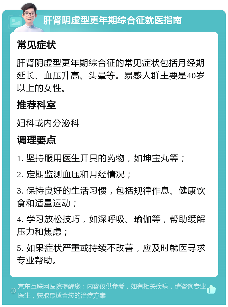 肝肾阴虚型更年期综合征就医指南 常见症状 肝肾阴虚型更年期综合征的常见症状包括月经期延长、血压升高、头晕等。易感人群主要是40岁以上的女性。 推荐科室 妇科或内分泌科 调理要点 1. 坚持服用医生开具的药物，如坤宝丸等； 2. 定期监测血压和月经情况； 3. 保持良好的生活习惯，包括规律作息、健康饮食和适量运动； 4. 学习放松技巧，如深呼吸、瑜伽等，帮助缓解压力和焦虑； 5. 如果症状严重或持续不改善，应及时就医寻求专业帮助。