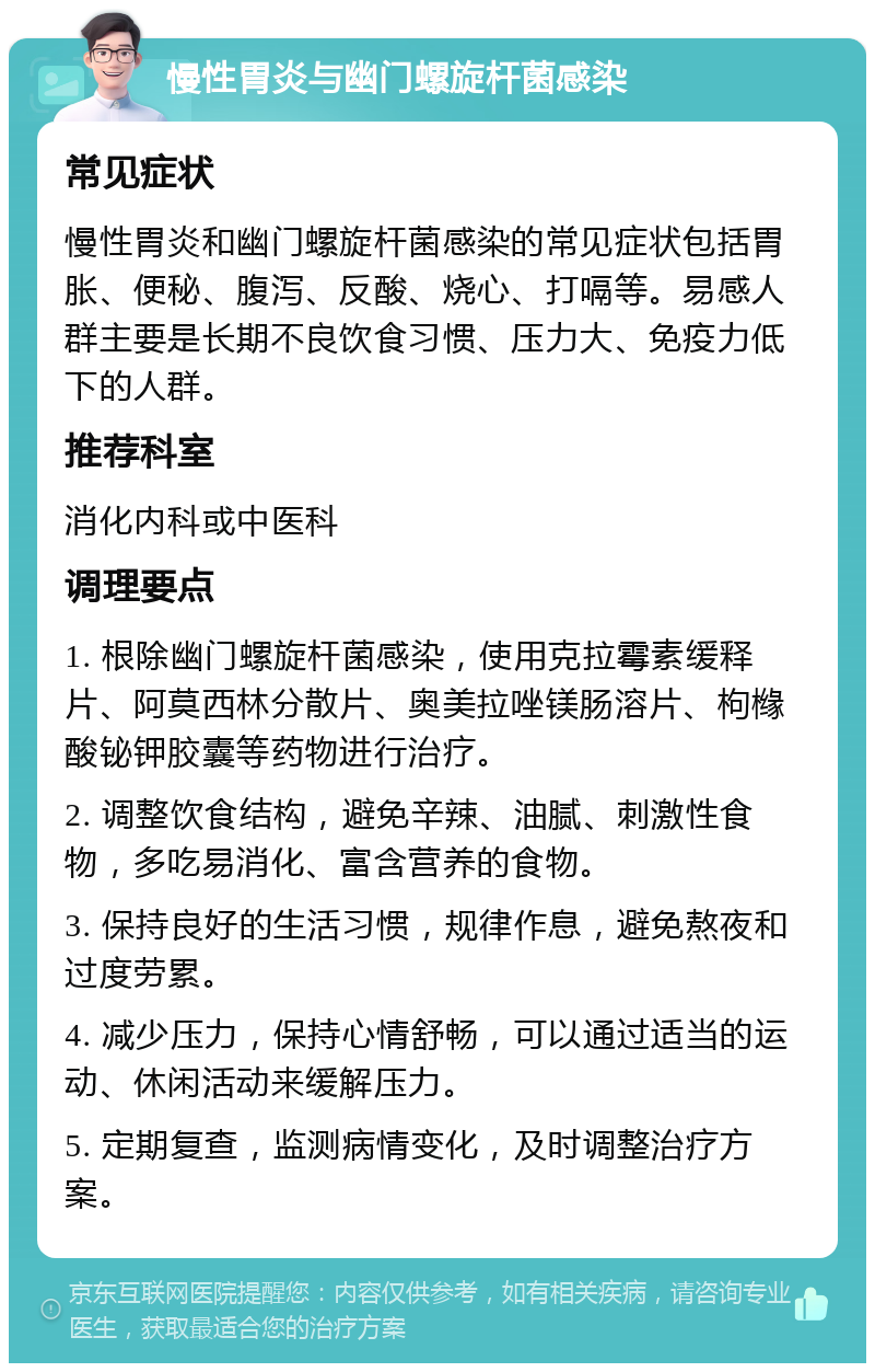 慢性胃炎与幽门螺旋杆菌感染 常见症状 慢性胃炎和幽门螺旋杆菌感染的常见症状包括胃胀、便秘、腹泻、反酸、烧心、打嗝等。易感人群主要是长期不良饮食习惯、压力大、免疫力低下的人群。 推荐科室 消化内科或中医科 调理要点 1. 根除幽门螺旋杆菌感染，使用克拉霉素缓释片、阿莫西林分散片、奥美拉唑镁肠溶片、枸橼酸铋钾胶囊等药物进行治疗。 2. 调整饮食结构，避免辛辣、油腻、刺激性食物，多吃易消化、富含营养的食物。 3. 保持良好的生活习惯，规律作息，避免熬夜和过度劳累。 4. 减少压力，保持心情舒畅，可以通过适当的运动、休闲活动来缓解压力。 5. 定期复查，监测病情变化，及时调整治疗方案。