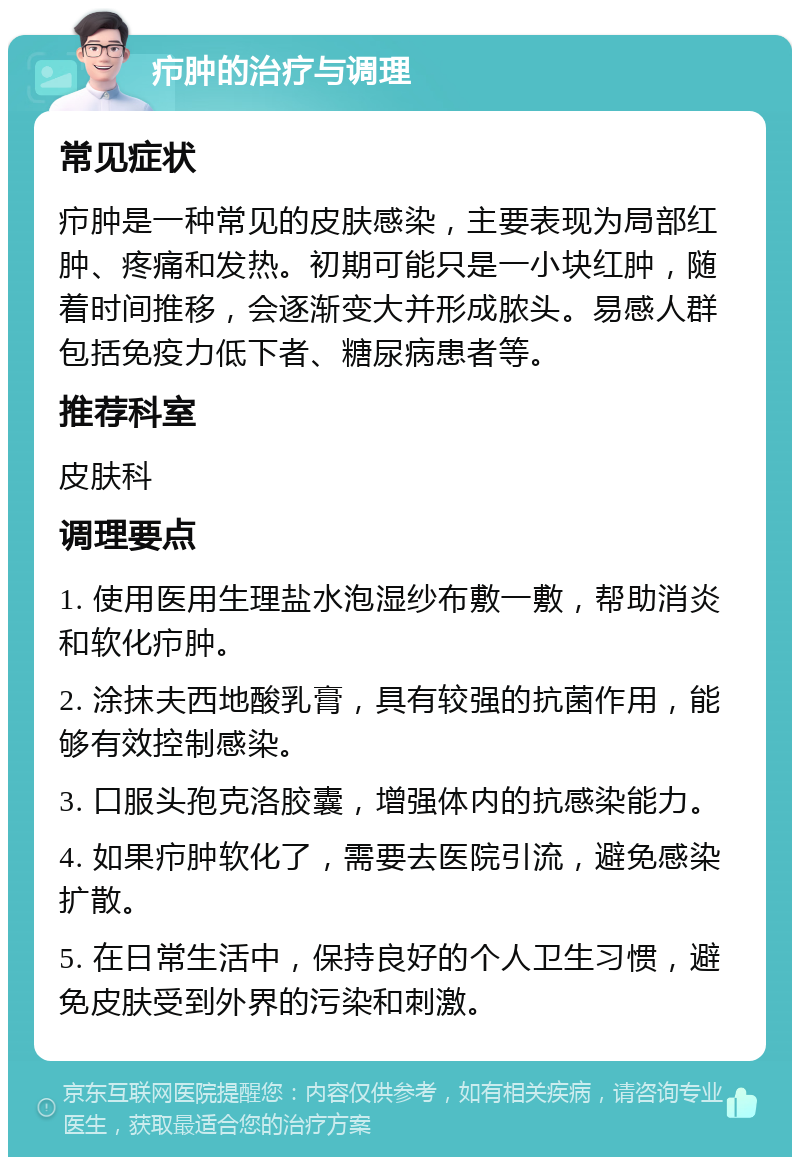 疖肿的治疗与调理 常见症状 疖肿是一种常见的皮肤感染，主要表现为局部红肿、疼痛和发热。初期可能只是一小块红肿，随着时间推移，会逐渐变大并形成脓头。易感人群包括免疫力低下者、糖尿病患者等。 推荐科室 皮肤科 调理要点 1. 使用医用生理盐水泡湿纱布敷一敷，帮助消炎和软化疖肿。 2. 涂抹夫西地酸乳膏，具有较强的抗菌作用，能够有效控制感染。 3. 口服头孢克洛胶囊，增强体内的抗感染能力。 4. 如果疖肿软化了，需要去医院引流，避免感染扩散。 5. 在日常生活中，保持良好的个人卫生习惯，避免皮肤受到外界的污染和刺激。