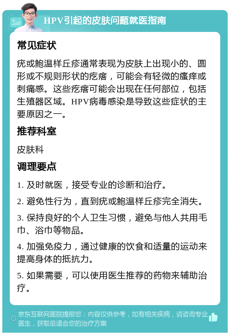 HPV引起的皮肤问题就医指南 常见症状 疣或鲍温样丘疹通常表现为皮肤上出现小的、圆形或不规则形状的疙瘩，可能会有轻微的瘙痒或刺痛感。这些疙瘩可能会出现在任何部位，包括生殖器区域。HPV病毒感染是导致这些症状的主要原因之一。 推荐科室 皮肤科 调理要点 1. 及时就医，接受专业的诊断和治疗。 2. 避免性行为，直到疣或鲍温样丘疹完全消失。 3. 保持良好的个人卫生习惯，避免与他人共用毛巾、浴巾等物品。 4. 加强免疫力，通过健康的饮食和适量的运动来提高身体的抵抗力。 5. 如果需要，可以使用医生推荐的药物来辅助治疗。