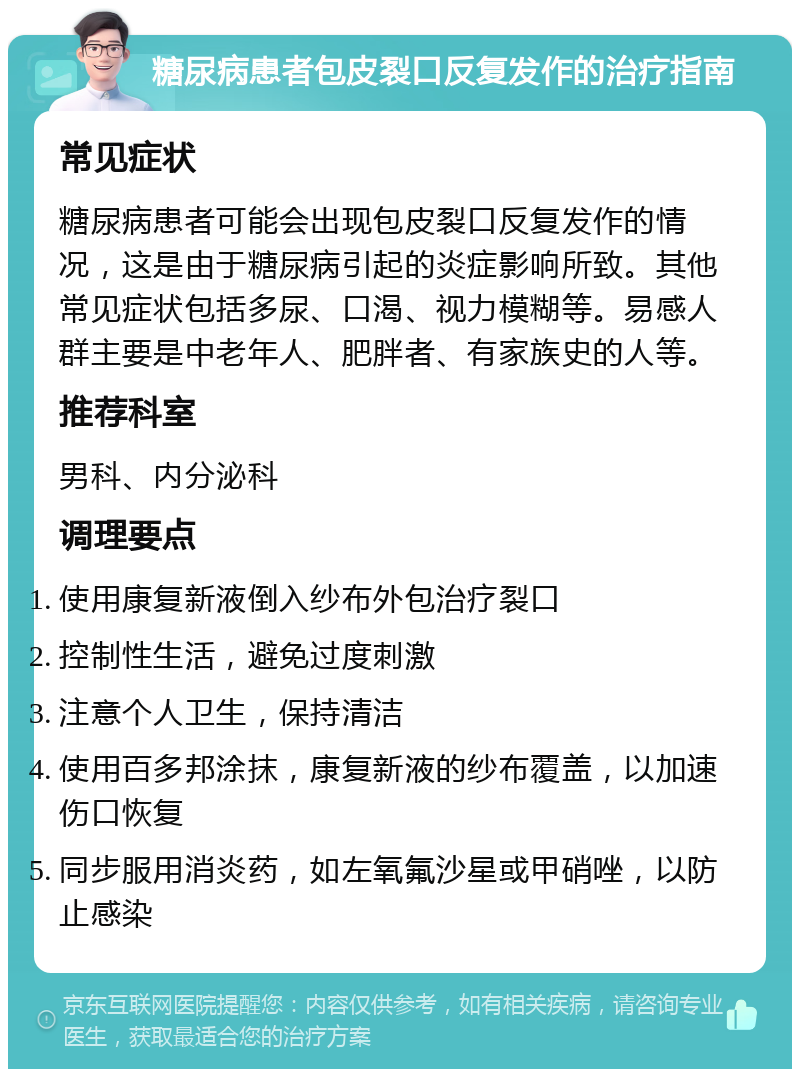 糖尿病患者包皮裂口反复发作的治疗指南 常见症状 糖尿病患者可能会出现包皮裂口反复发作的情况，这是由于糖尿病引起的炎症影响所致。其他常见症状包括多尿、口渴、视力模糊等。易感人群主要是中老年人、肥胖者、有家族史的人等。 推荐科室 男科、内分泌科 调理要点 使用康复新液倒入纱布外包治疗裂口 控制性生活，避免过度刺激 注意个人卫生，保持清洁 使用百多邦涂抹，康复新液的纱布覆盖，以加速伤口恢复 同步服用消炎药，如左氧氟沙星或甲硝唑，以防止感染