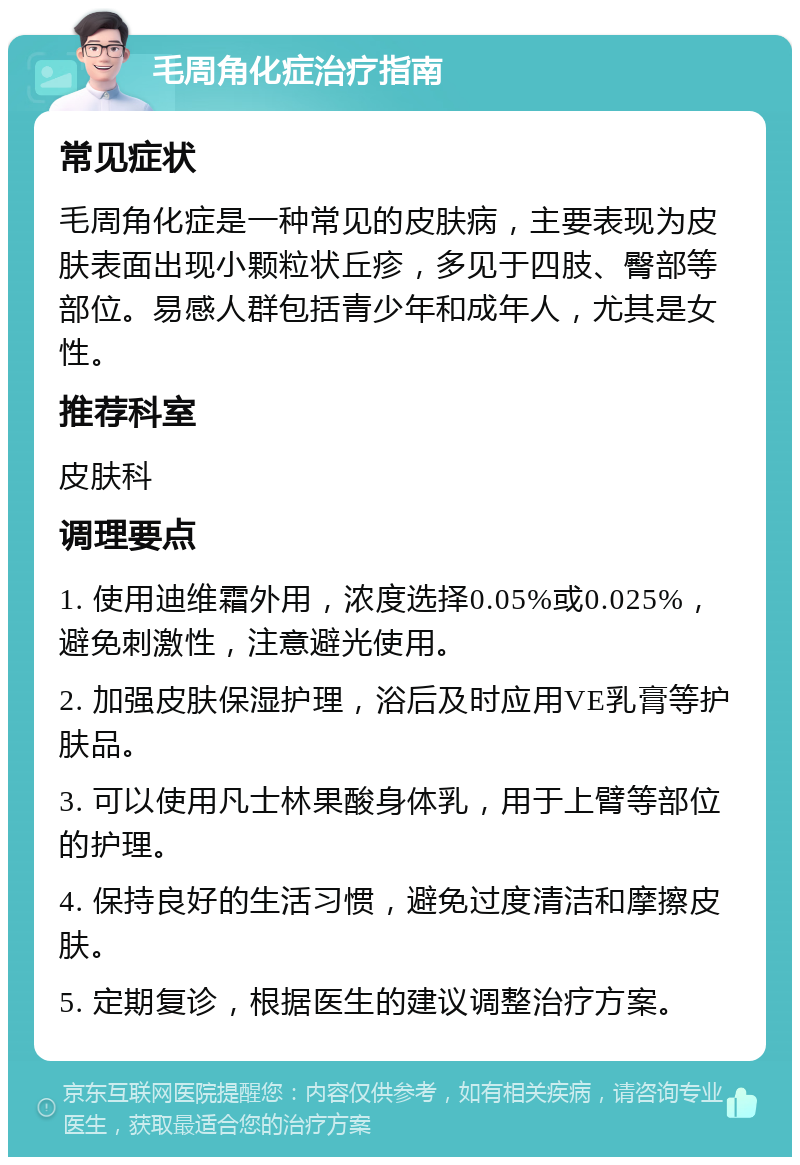 毛周角化症治疗指南 常见症状 毛周角化症是一种常见的皮肤病，主要表现为皮肤表面出现小颗粒状丘疹，多见于四肢、臀部等部位。易感人群包括青少年和成年人，尤其是女性。 推荐科室 皮肤科 调理要点 1. 使用迪维霜外用，浓度选择0.05%或0.025%，避免刺激性，注意避光使用。 2. 加强皮肤保湿护理，浴后及时应用VE乳膏等护肤品。 3. 可以使用凡士林果酸身体乳，用于上臂等部位的护理。 4. 保持良好的生活习惯，避免过度清洁和摩擦皮肤。 5. 定期复诊，根据医生的建议调整治疗方案。