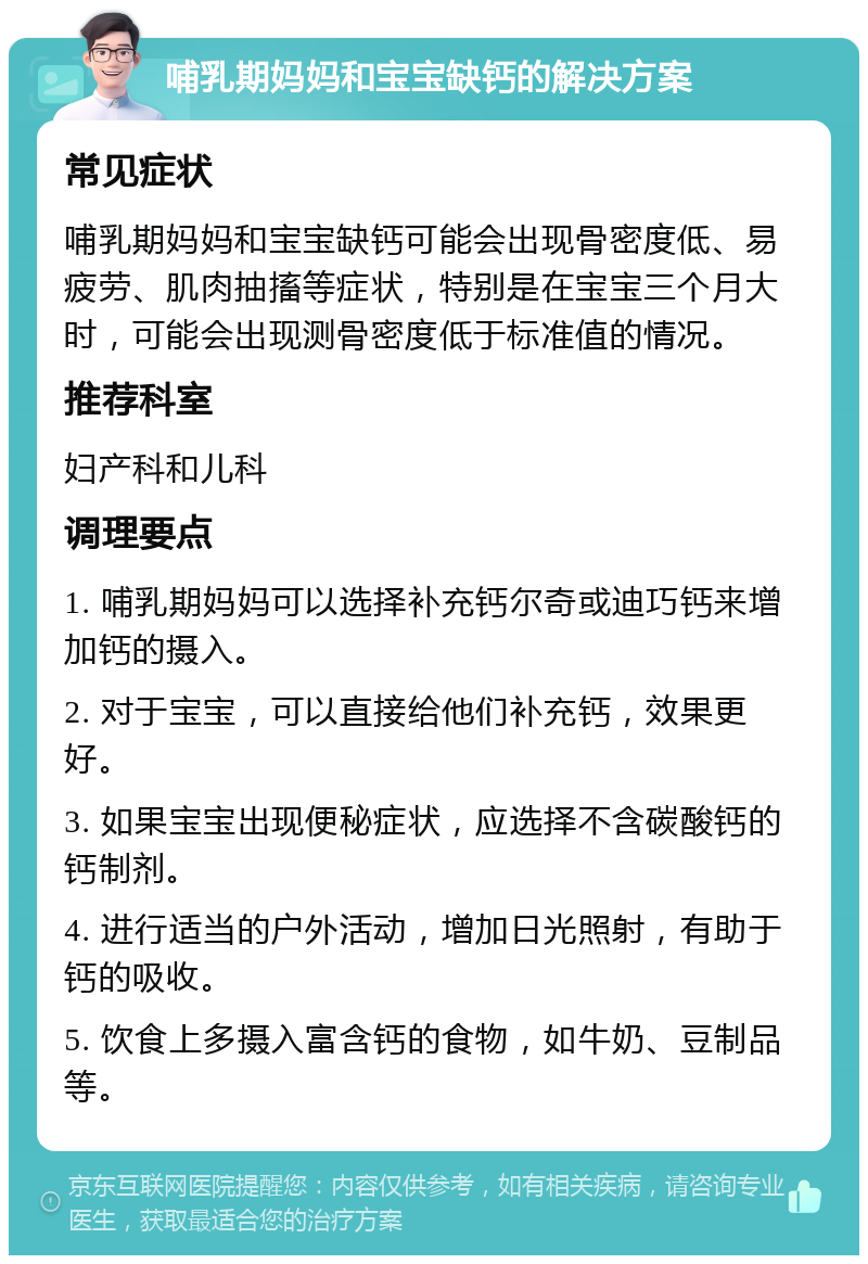 哺乳期妈妈和宝宝缺钙的解决方案 常见症状 哺乳期妈妈和宝宝缺钙可能会出现骨密度低、易疲劳、肌肉抽搐等症状，特别是在宝宝三个月大时，可能会出现测骨密度低于标准值的情况。 推荐科室 妇产科和儿科 调理要点 1. 哺乳期妈妈可以选择补充钙尔奇或迪巧钙来增加钙的摄入。 2. 对于宝宝，可以直接给他们补充钙，效果更好。 3. 如果宝宝出现便秘症状，应选择不含碳酸钙的钙制剂。 4. 进行适当的户外活动，增加日光照射，有助于钙的吸收。 5. 饮食上多摄入富含钙的食物，如牛奶、豆制品等。