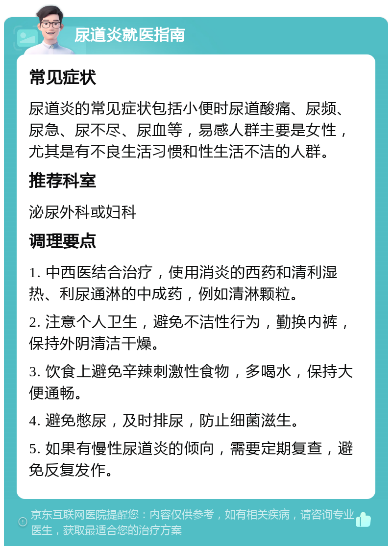 尿道炎就医指南 常见症状 尿道炎的常见症状包括小便时尿道酸痛、尿频、尿急、尿不尽、尿血等，易感人群主要是女性，尤其是有不良生活习惯和性生活不洁的人群。 推荐科室 泌尿外科或妇科 调理要点 1. 中西医结合治疗，使用消炎的西药和清利湿热、利尿通淋的中成药，例如清淋颗粒。 2. 注意个人卫生，避免不洁性行为，勤换内裤，保持外阴清洁干燥。 3. 饮食上避免辛辣刺激性食物，多喝水，保持大便通畅。 4. 避免憋尿，及时排尿，防止细菌滋生。 5. 如果有慢性尿道炎的倾向，需要定期复查，避免反复发作。