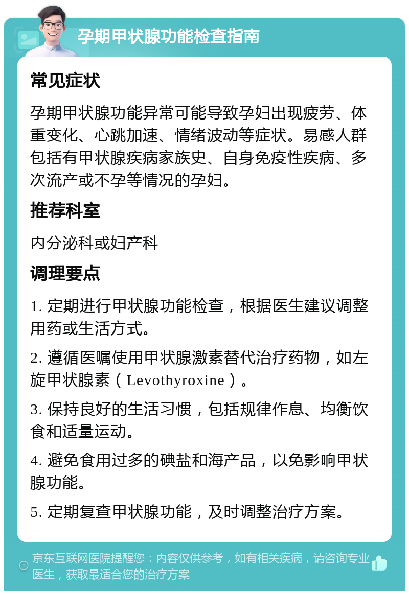 孕期甲状腺功能检查指南 常见症状 孕期甲状腺功能异常可能导致孕妇出现疲劳、体重变化、心跳加速、情绪波动等症状。易感人群包括有甲状腺疾病家族史、自身免疫性疾病、多次流产或不孕等情况的孕妇。 推荐科室 内分泌科或妇产科 调理要点 1. 定期进行甲状腺功能检查，根据医生建议调整用药或生活方式。 2. 遵循医嘱使用甲状腺激素替代治疗药物，如左旋甲状腺素（Levothyroxine）。 3. 保持良好的生活习惯，包括规律作息、均衡饮食和适量运动。 4. 避免食用过多的碘盐和海产品，以免影响甲状腺功能。 5. 定期复查甲状腺功能，及时调整治疗方案。