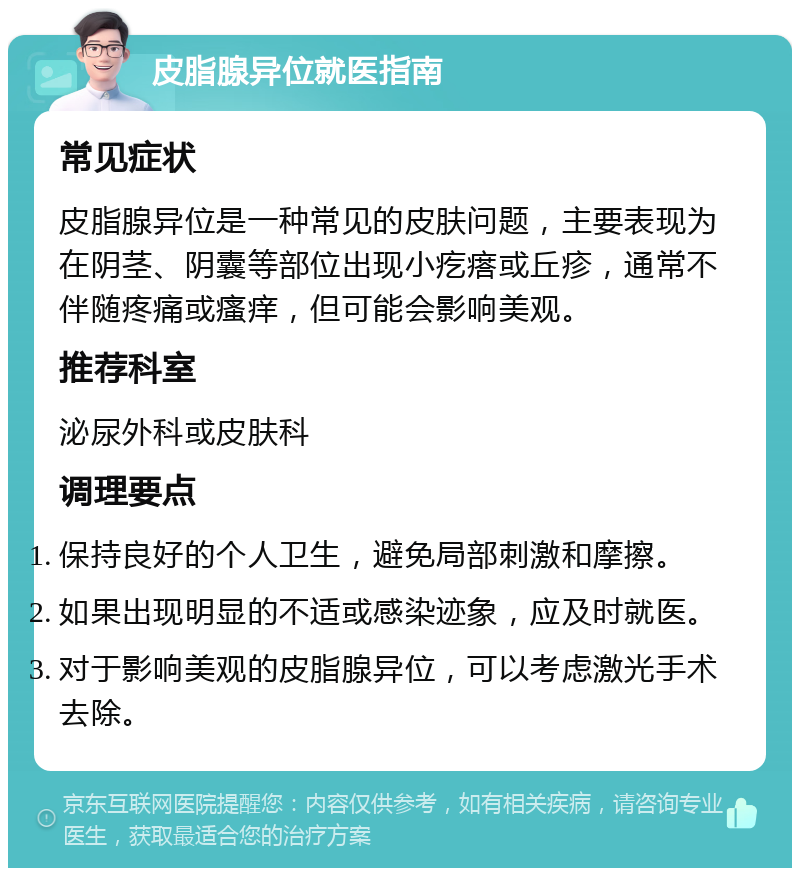 皮脂腺异位就医指南 常见症状 皮脂腺异位是一种常见的皮肤问题，主要表现为在阴茎、阴囊等部位出现小疙瘩或丘疹，通常不伴随疼痛或瘙痒，但可能会影响美观。 推荐科室 泌尿外科或皮肤科 调理要点 保持良好的个人卫生，避免局部刺激和摩擦。 如果出现明显的不适或感染迹象，应及时就医。 对于影响美观的皮脂腺异位，可以考虑激光手术去除。