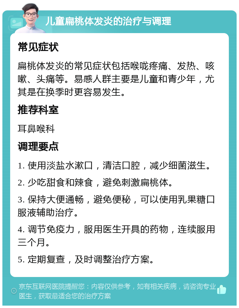 儿童扁桃体发炎的治疗与调理 常见症状 扁桃体发炎的常见症状包括喉咙疼痛、发热、咳嗽、头痛等。易感人群主要是儿童和青少年，尤其是在换季时更容易发生。 推荐科室 耳鼻喉科 调理要点 1. 使用淡盐水漱口，清洁口腔，减少细菌滋生。 2. 少吃甜食和辣食，避免刺激扁桃体。 3. 保持大便通畅，避免便秘，可以使用乳果糖口服液辅助治疗。 4. 调节免疫力，服用医生开具的药物，连续服用三个月。 5. 定期复查，及时调整治疗方案。