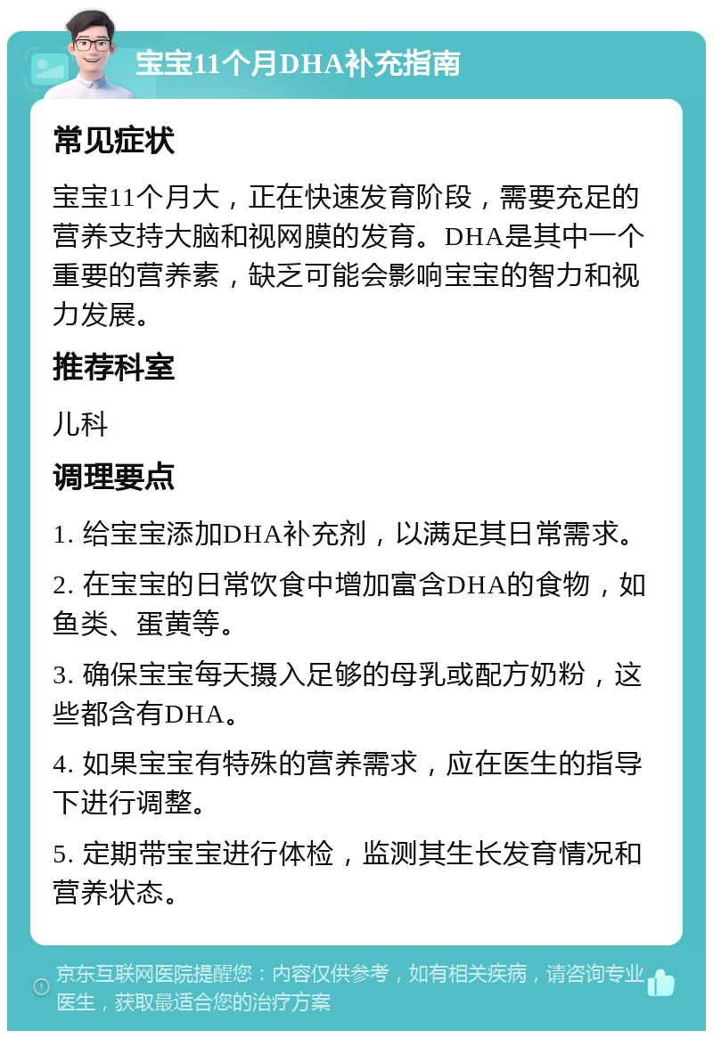 宝宝11个月DHA补充指南 常见症状 宝宝11个月大，正在快速发育阶段，需要充足的营养支持大脑和视网膜的发育。DHA是其中一个重要的营养素，缺乏可能会影响宝宝的智力和视力发展。 推荐科室 儿科 调理要点 1. 给宝宝添加DHA补充剂，以满足其日常需求。 2. 在宝宝的日常饮食中增加富含DHA的食物，如鱼类、蛋黄等。 3. 确保宝宝每天摄入足够的母乳或配方奶粉，这些都含有DHA。 4. 如果宝宝有特殊的营养需求，应在医生的指导下进行调整。 5. 定期带宝宝进行体检，监测其生长发育情况和营养状态。