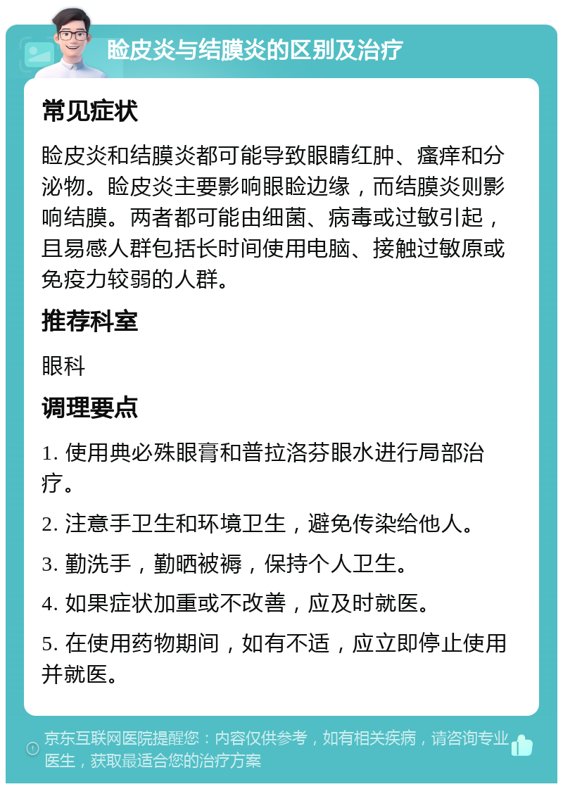 睑皮炎与结膜炎的区别及治疗 常见症状 睑皮炎和结膜炎都可能导致眼睛红肿、瘙痒和分泌物。睑皮炎主要影响眼睑边缘，而结膜炎则影响结膜。两者都可能由细菌、病毒或过敏引起，且易感人群包括长时间使用电脑、接触过敏原或免疫力较弱的人群。 推荐科室 眼科 调理要点 1. 使用典必殊眼膏和普拉洛芬眼水进行局部治疗。 2. 注意手卫生和环境卫生，避免传染给他人。 3. 勤洗手，勤晒被褥，保持个人卫生。 4. 如果症状加重或不改善，应及时就医。 5. 在使用药物期间，如有不适，应立即停止使用并就医。