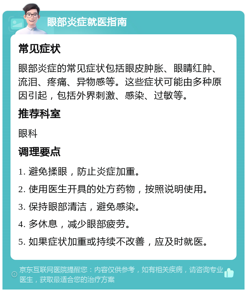 眼部炎症就医指南 常见症状 眼部炎症的常见症状包括眼皮肿胀、眼睛红肿、流泪、疼痛、异物感等。这些症状可能由多种原因引起，包括外界刺激、感染、过敏等。 推荐科室 眼科 调理要点 1. 避免揉眼，防止炎症加重。 2. 使用医生开具的处方药物，按照说明使用。 3. 保持眼部清洁，避免感染。 4. 多休息，减少眼部疲劳。 5. 如果症状加重或持续不改善，应及时就医。