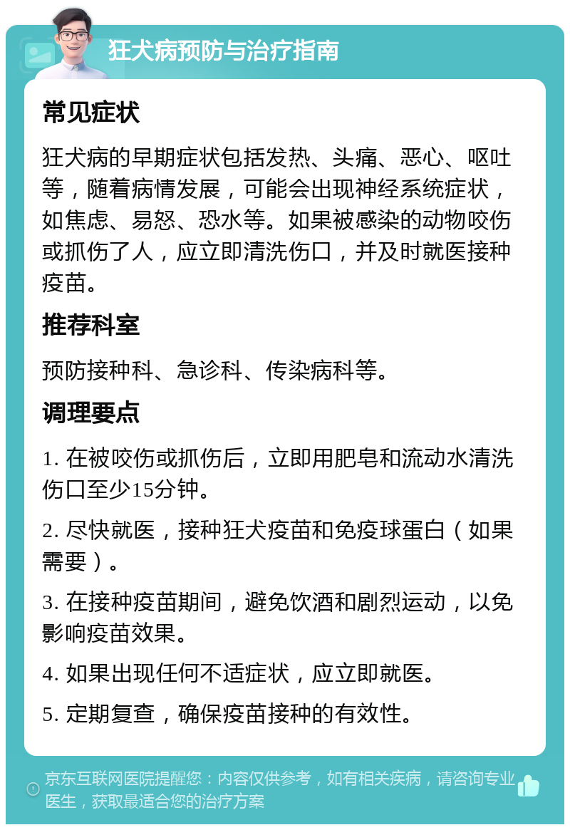 狂犬病预防与治疗指南 常见症状 狂犬病的早期症状包括发热、头痛、恶心、呕吐等，随着病情发展，可能会出现神经系统症状，如焦虑、易怒、恐水等。如果被感染的动物咬伤或抓伤了人，应立即清洗伤口，并及时就医接种疫苗。 推荐科室 预防接种科、急诊科、传染病科等。 调理要点 1. 在被咬伤或抓伤后，立即用肥皂和流动水清洗伤口至少15分钟。 2. 尽快就医，接种狂犬疫苗和免疫球蛋白（如果需要）。 3. 在接种疫苗期间，避免饮酒和剧烈运动，以免影响疫苗效果。 4. 如果出现任何不适症状，应立即就医。 5. 定期复查，确保疫苗接种的有效性。