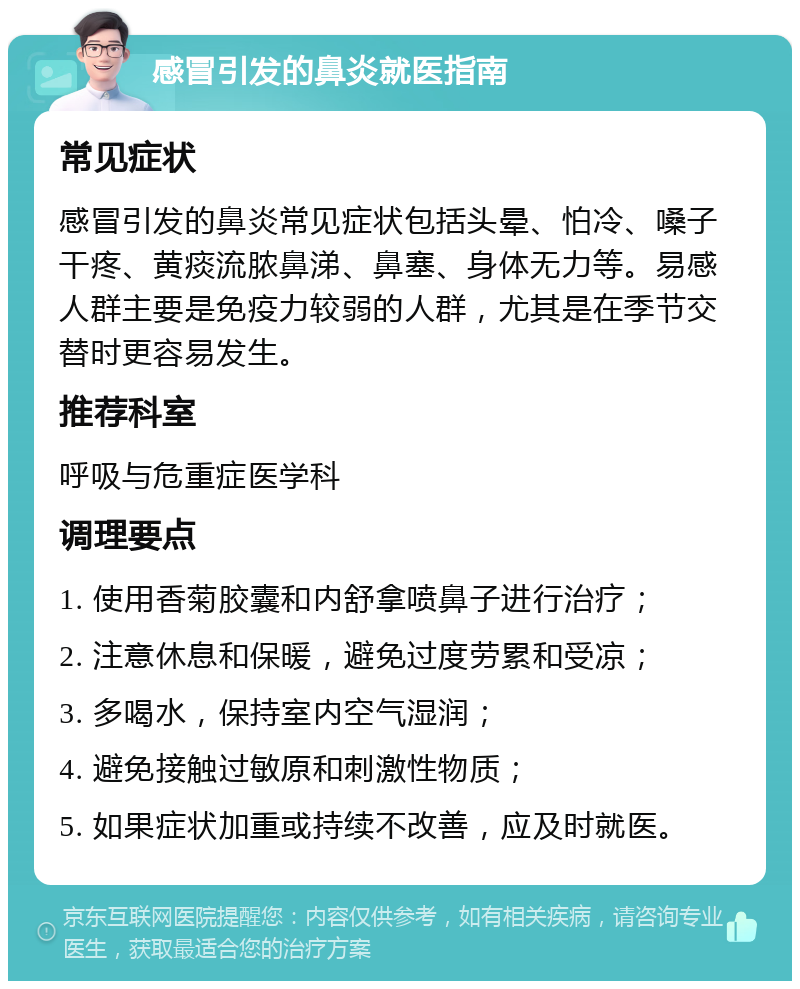 感冒引发的鼻炎就医指南 常见症状 感冒引发的鼻炎常见症状包括头晕、怕冷、嗓子干疼、黄痰流脓鼻涕、鼻塞、身体无力等。易感人群主要是免疫力较弱的人群，尤其是在季节交替时更容易发生。 推荐科室 呼吸与危重症医学科 调理要点 1. 使用香菊胶囊和内舒拿喷鼻子进行治疗； 2. 注意休息和保暖，避免过度劳累和受凉； 3. 多喝水，保持室内空气湿润； 4. 避免接触过敏原和刺激性物质； 5. 如果症状加重或持续不改善，应及时就医。