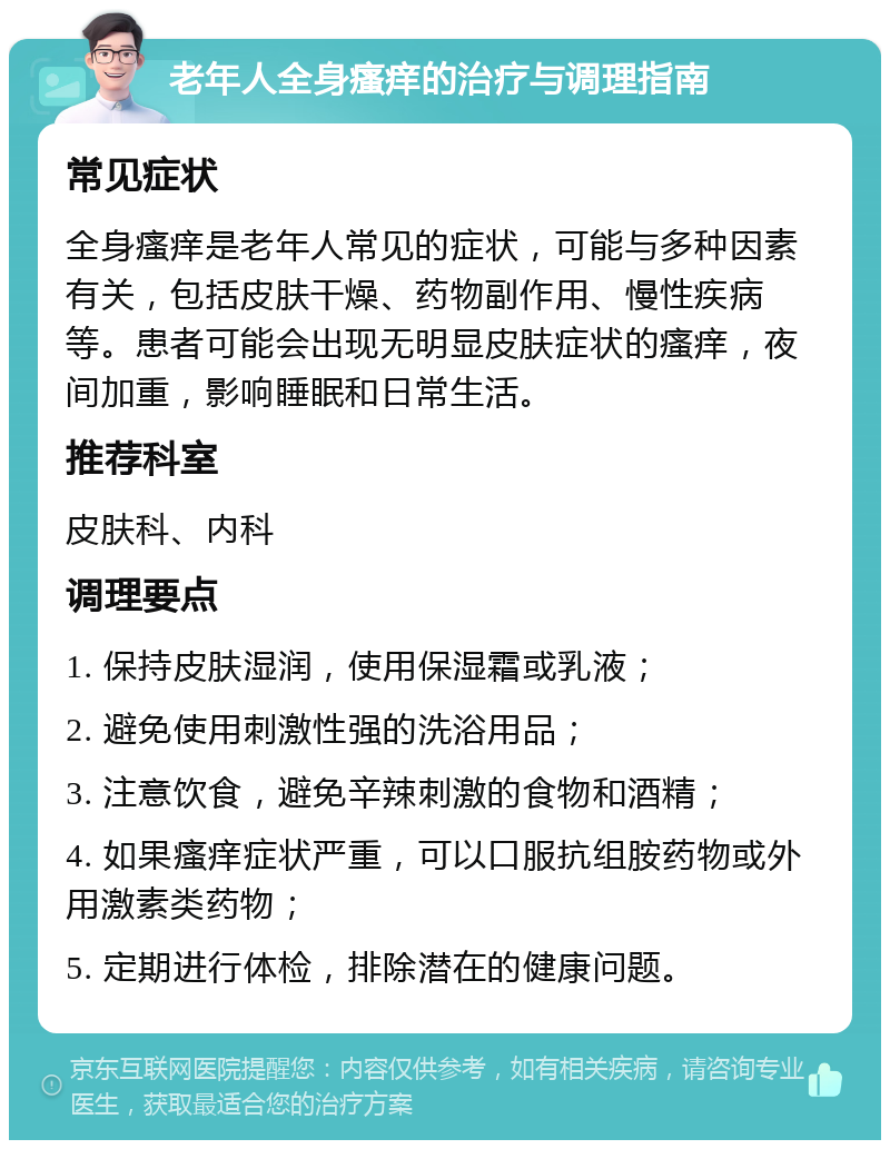 老年人全身瘙痒的治疗与调理指南 常见症状 全身瘙痒是老年人常见的症状，可能与多种因素有关，包括皮肤干燥、药物副作用、慢性疾病等。患者可能会出现无明显皮肤症状的瘙痒，夜间加重，影响睡眠和日常生活。 推荐科室 皮肤科、内科 调理要点 1. 保持皮肤湿润，使用保湿霜或乳液； 2. 避免使用刺激性强的洗浴用品； 3. 注意饮食，避免辛辣刺激的食物和酒精； 4. 如果瘙痒症状严重，可以口服抗组胺药物或外用激素类药物； 5. 定期进行体检，排除潜在的健康问题。