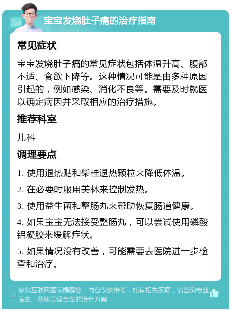 宝宝发烧肚子痛的治疗指南 常见症状 宝宝发烧肚子痛的常见症状包括体温升高、腹部不适、食欲下降等。这种情况可能是由多种原因引起的，例如感染、消化不良等。需要及时就医以确定病因并采取相应的治疗措施。 推荐科室 儿科 调理要点 1. 使用退热贴和柴桂退热颗粒来降低体温。 2. 在必要时服用美林来控制发热。 3. 使用益生菌和整肠丸来帮助恢复肠道健康。 4. 如果宝宝无法接受整肠丸，可以尝试使用磷酸铝凝胶来缓解症状。 5. 如果情况没有改善，可能需要去医院进一步检查和治疗。