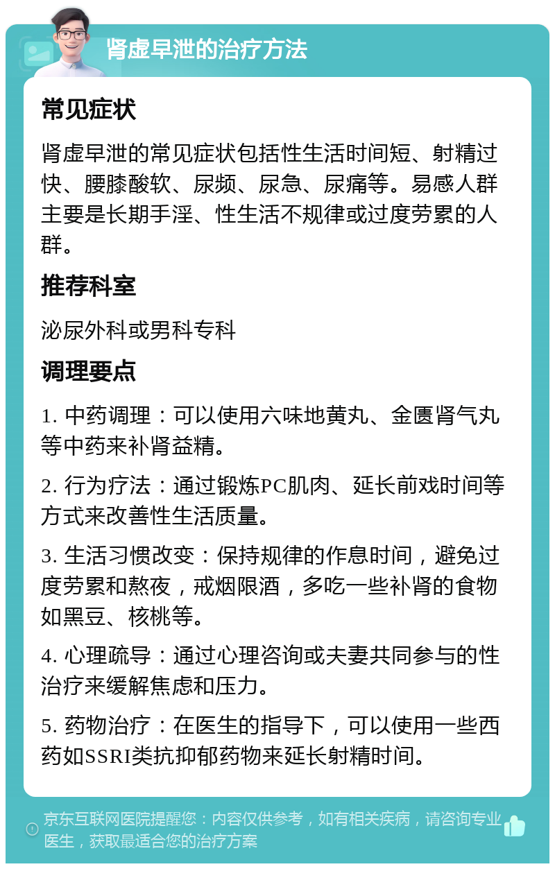 肾虚早泄的治疗方法 常见症状 肾虚早泄的常见症状包括性生活时间短、射精过快、腰膝酸软、尿频、尿急、尿痛等。易感人群主要是长期手淫、性生活不规律或过度劳累的人群。 推荐科室 泌尿外科或男科专科 调理要点 1. 中药调理：可以使用六味地黄丸、金匮肾气丸等中药来补肾益精。 2. 行为疗法：通过锻炼PC肌肉、延长前戏时间等方式来改善性生活质量。 3. 生活习惯改变：保持规律的作息时间，避免过度劳累和熬夜，戒烟限酒，多吃一些补肾的食物如黑豆、核桃等。 4. 心理疏导：通过心理咨询或夫妻共同参与的性治疗来缓解焦虑和压力。 5. 药物治疗：在医生的指导下，可以使用一些西药如SSRI类抗抑郁药物来延长射精时间。