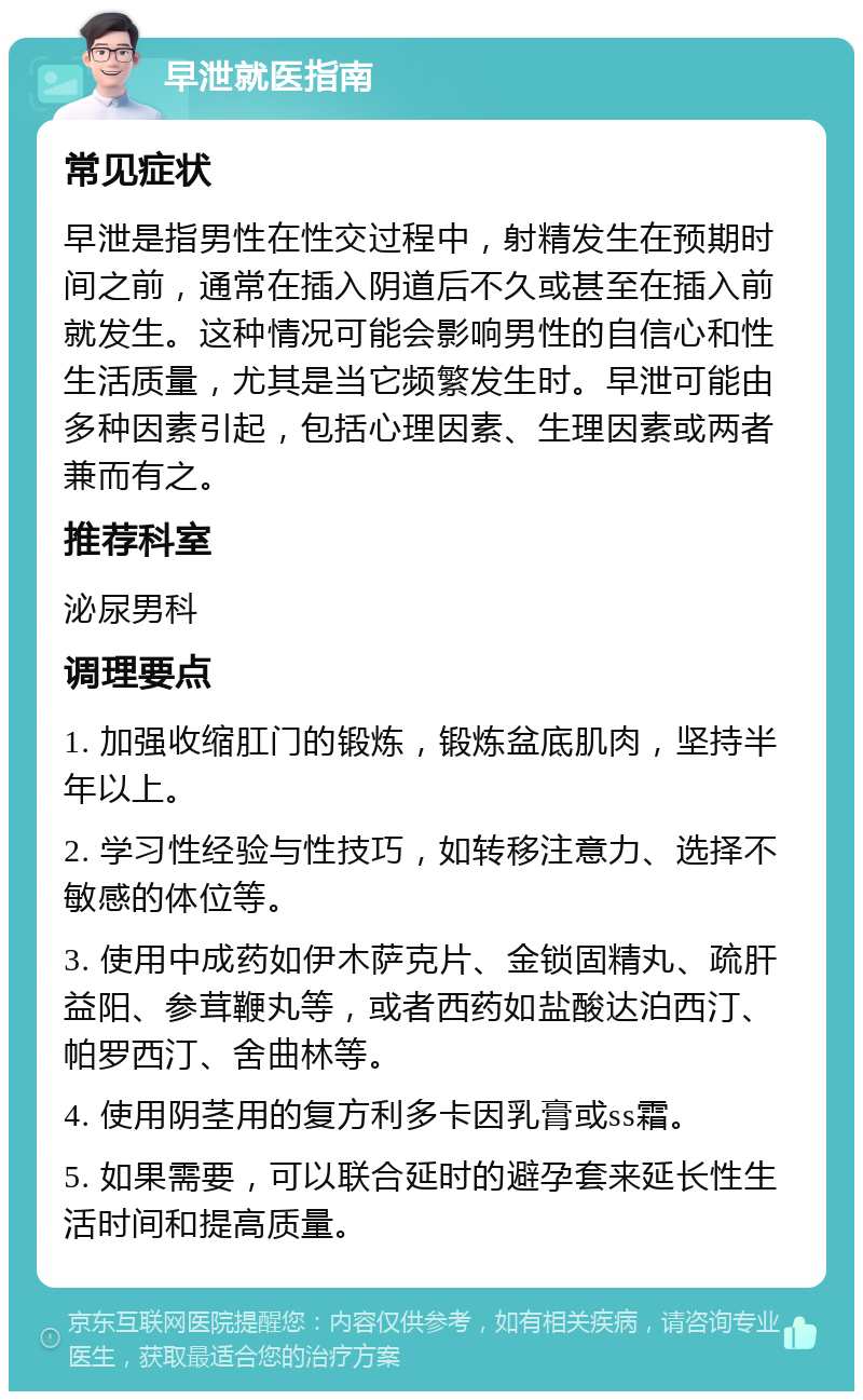 早泄就医指南 常见症状 早泄是指男性在性交过程中，射精发生在预期时间之前，通常在插入阴道后不久或甚至在插入前就发生。这种情况可能会影响男性的自信心和性生活质量，尤其是当它频繁发生时。早泄可能由多种因素引起，包括心理因素、生理因素或两者兼而有之。 推荐科室 泌尿男科 调理要点 1. 加强收缩肛门的锻炼，锻炼盆底肌肉，坚持半年以上。 2. 学习性经验与性技巧，如转移注意力、选择不敏感的体位等。 3. 使用中成药如伊木萨克片、金锁固精丸、疏肝益阳、参茸鞭丸等，或者西药如盐酸达泊西汀、帕罗西汀、舍曲林等。 4. 使用阴茎用的复方利多卡因乳膏或ss霜。 5. 如果需要，可以联合延时的避孕套来延长性生活时间和提高质量。