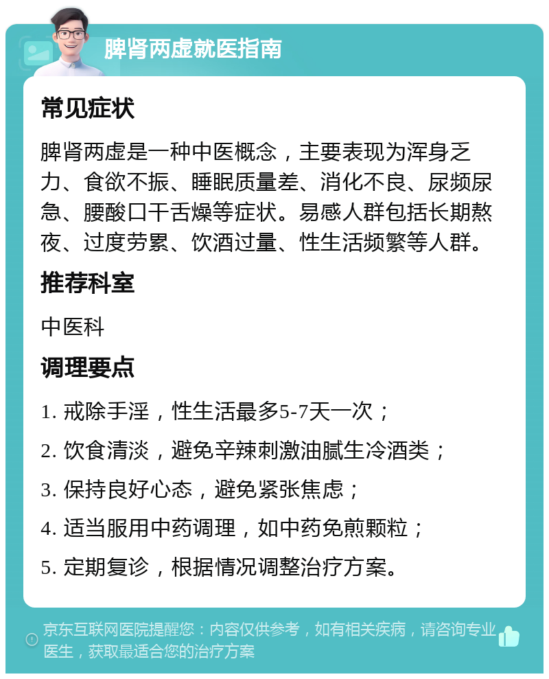 脾肾两虚就医指南 常见症状 脾肾两虚是一种中医概念，主要表现为浑身乏力、食欲不振、睡眠质量差、消化不良、尿频尿急、腰酸口干舌燥等症状。易感人群包括长期熬夜、过度劳累、饮酒过量、性生活频繁等人群。 推荐科室 中医科 调理要点 1. 戒除手淫，性生活最多5-7天一次； 2. 饮食清淡，避免辛辣刺激油腻生冷酒类； 3. 保持良好心态，避免紧张焦虑； 4. 适当服用中药调理，如中药免煎颗粒； 5. 定期复诊，根据情况调整治疗方案。