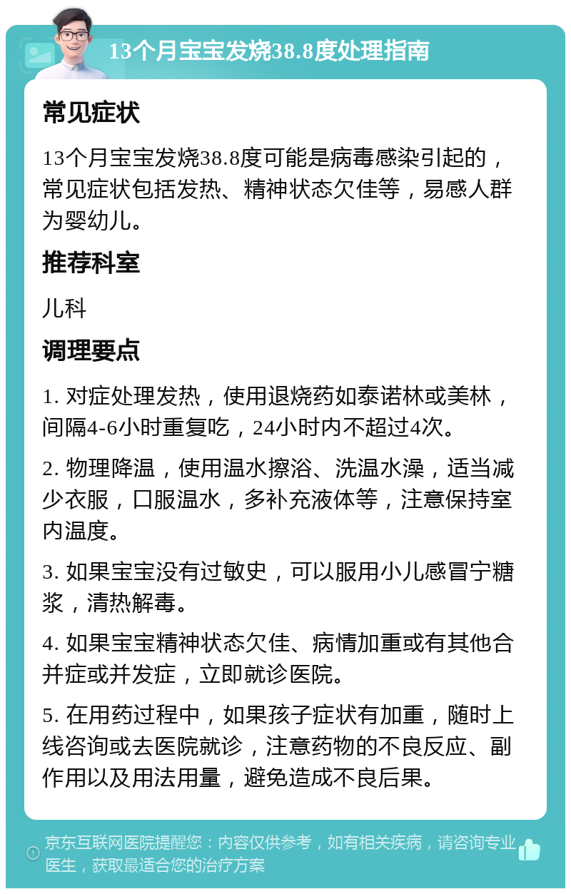 13个月宝宝发烧38.8度处理指南 常见症状 13个月宝宝发烧38.8度可能是病毒感染引起的，常见症状包括发热、精神状态欠佳等，易感人群为婴幼儿。 推荐科室 儿科 调理要点 1. 对症处理发热，使用退烧药如泰诺林或美林，间隔4-6小时重复吃，24小时内不超过4次。 2. 物理降温，使用温水擦浴、洗温水澡，适当减少衣服，口服温水，多补充液体等，注意保持室内温度。 3. 如果宝宝没有过敏史，可以服用小儿感冒宁糖浆，清热解毒。 4. 如果宝宝精神状态欠佳、病情加重或有其他合并症或并发症，立即就诊医院。 5. 在用药过程中，如果孩子症状有加重，随时上线咨询或去医院就诊，注意药物的不良反应、副作用以及用法用量，避免造成不良后果。