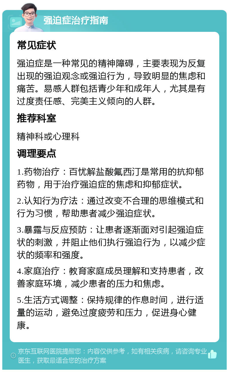 强迫症治疗指南 常见症状 强迫症是一种常见的精神障碍，主要表现为反复出现的强迫观念或强迫行为，导致明显的焦虑和痛苦。易感人群包括青少年和成年人，尤其是有过度责任感、完美主义倾向的人群。 推荐科室 精神科或心理科 调理要点 1.药物治疗：百忧解盐酸氟西汀是常用的抗抑郁药物，用于治疗强迫症的焦虑和抑郁症状。 2.认知行为疗法：通过改变不合理的思维模式和行为习惯，帮助患者减少强迫症状。 3.暴露与反应预防：让患者逐渐面对引起强迫症状的刺激，并阻止他们执行强迫行为，以减少症状的频率和强度。 4.家庭治疗：教育家庭成员理解和支持患者，改善家庭环境，减少患者的压力和焦虑。 5.生活方式调整：保持规律的作息时间，进行适量的运动，避免过度疲劳和压力，促进身心健康。