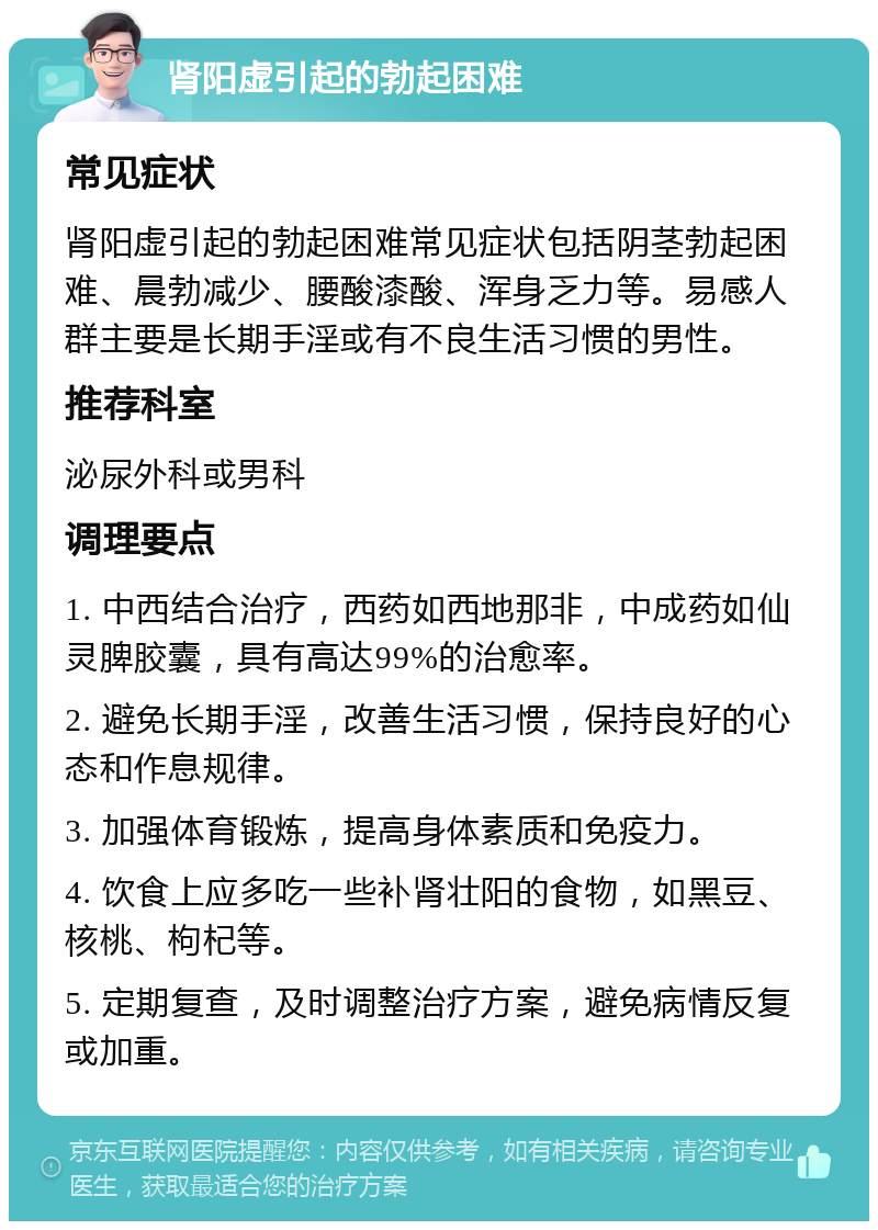 肾阳虚引起的勃起困难 常见症状 肾阳虚引起的勃起困难常见症状包括阴茎勃起困难、晨勃减少、腰酸漆酸、浑身乏力等。易感人群主要是长期手淫或有不良生活习惯的男性。 推荐科室 泌尿外科或男科 调理要点 1. 中西结合治疗，西药如西地那非，中成药如仙灵脾胶囊，具有高达99%的治愈率。 2. 避免长期手淫，改善生活习惯，保持良好的心态和作息规律。 3. 加强体育锻炼，提高身体素质和免疫力。 4. 饮食上应多吃一些补肾壮阳的食物，如黑豆、核桃、枸杞等。 5. 定期复查，及时调整治疗方案，避免病情反复或加重。