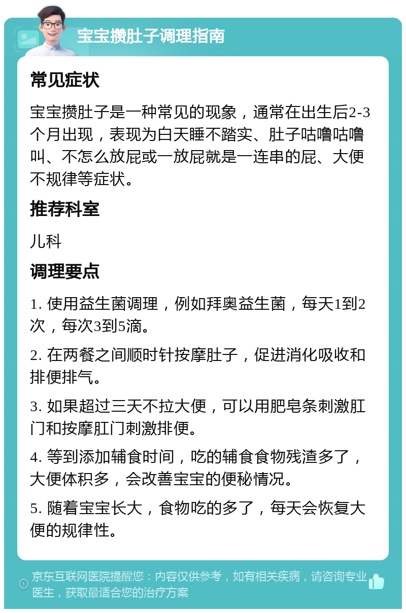 宝宝攒肚子调理指南 常见症状 宝宝攒肚子是一种常见的现象，通常在出生后2-3个月出现，表现为白天睡不踏实、肚子咕噜咕噜叫、不怎么放屁或一放屁就是一连串的屁、大便不规律等症状。 推荐科室 儿科 调理要点 1. 使用益生菌调理，例如拜奥益生菌，每天1到2次，每次3到5滴。 2. 在两餐之间顺时针按摩肚子，促进消化吸收和排便排气。 3. 如果超过三天不拉大便，可以用肥皂条刺激肛门和按摩肛门刺激排便。 4. 等到添加辅食时间，吃的辅食食物残渣多了，大便体积多，会改善宝宝的便秘情况。 5. 随着宝宝长大，食物吃的多了，每天会恢复大便的规律性。