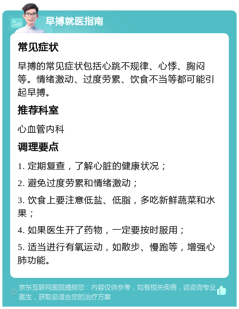 早搏就医指南 常见症状 早搏的常见症状包括心跳不规律、心悸、胸闷等。情绪激动、过度劳累、饮食不当等都可能引起早搏。 推荐科室 心血管内科 调理要点 1. 定期复查，了解心脏的健康状况； 2. 避免过度劳累和情绪激动； 3. 饮食上要注意低盐、低脂，多吃新鲜蔬菜和水果； 4. 如果医生开了药物，一定要按时服用； 5. 适当进行有氧运动，如散步、慢跑等，增强心肺功能。