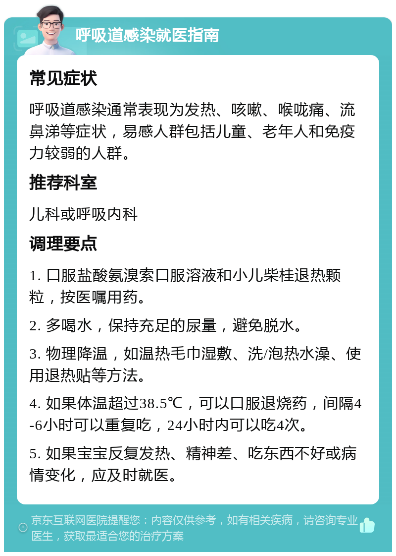 呼吸道感染就医指南 常见症状 呼吸道感染通常表现为发热、咳嗽、喉咙痛、流鼻涕等症状，易感人群包括儿童、老年人和免疫力较弱的人群。 推荐科室 儿科或呼吸内科 调理要点 1. 口服盐酸氨溴索口服溶液和小儿柴桂退热颗粒，按医嘱用药。 2. 多喝水，保持充足的尿量，避免脱水。 3. 物理降温，如温热毛巾湿敷、洗/泡热水澡、使用退热贴等方法。 4. 如果体温超过38.5℃，可以口服退烧药，间隔4-6小时可以重复吃，24小时内可以吃4次。 5. 如果宝宝反复发热、精神差、吃东西不好或病情变化，应及时就医。