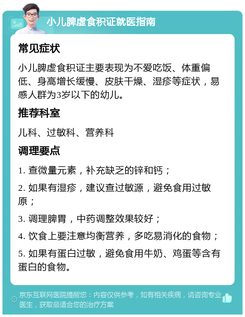 小儿脾虚食积证就医指南 常见症状 小儿脾虚食积证主要表现为不爱吃饭、体重偏低、身高增长缓慢、皮肤干燥、湿疹等症状，易感人群为3岁以下的幼儿。 推荐科室 儿科、过敏科、营养科 调理要点 1. 查微量元素，补充缺乏的锌和钙； 2. 如果有湿疹，建议查过敏源，避免食用过敏原； 3. 调理脾胃，中药调整效果较好； 4. 饮食上要注意均衡营养，多吃易消化的食物； 5. 如果有蛋白过敏，避免食用牛奶、鸡蛋等含有蛋白的食物。