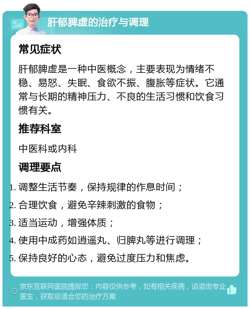 肝郁脾虚的治疗与调理 常见症状 肝郁脾虚是一种中医概念，主要表现为情绪不稳、易怒、失眠、食欲不振、腹胀等症状。它通常与长期的精神压力、不良的生活习惯和饮食习惯有关。 推荐科室 中医科或内科 调理要点 调整生活节奏，保持规律的作息时间； 合理饮食，避免辛辣刺激的食物； 适当运动，增强体质； 使用中成药如逍遥丸、归脾丸等进行调理； 保持良好的心态，避免过度压力和焦虑。