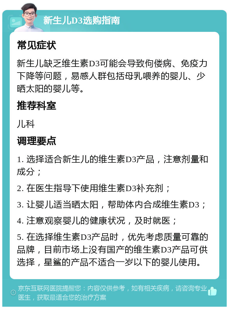 新生儿D3选购指南 常见症状 新生儿缺乏维生素D3可能会导致佝偻病、免疫力下降等问题，易感人群包括母乳喂养的婴儿、少晒太阳的婴儿等。 推荐科室 儿科 调理要点 1. 选择适合新生儿的维生素D3产品，注意剂量和成分； 2. 在医生指导下使用维生素D3补充剂； 3. 让婴儿适当晒太阳，帮助体内合成维生素D3； 4. 注意观察婴儿的健康状况，及时就医； 5. 在选择维生素D3产品时，优先考虑质量可靠的品牌，目前市场上没有国产的维生素D3产品可供选择，星鲨的产品不适合一岁以下的婴儿使用。