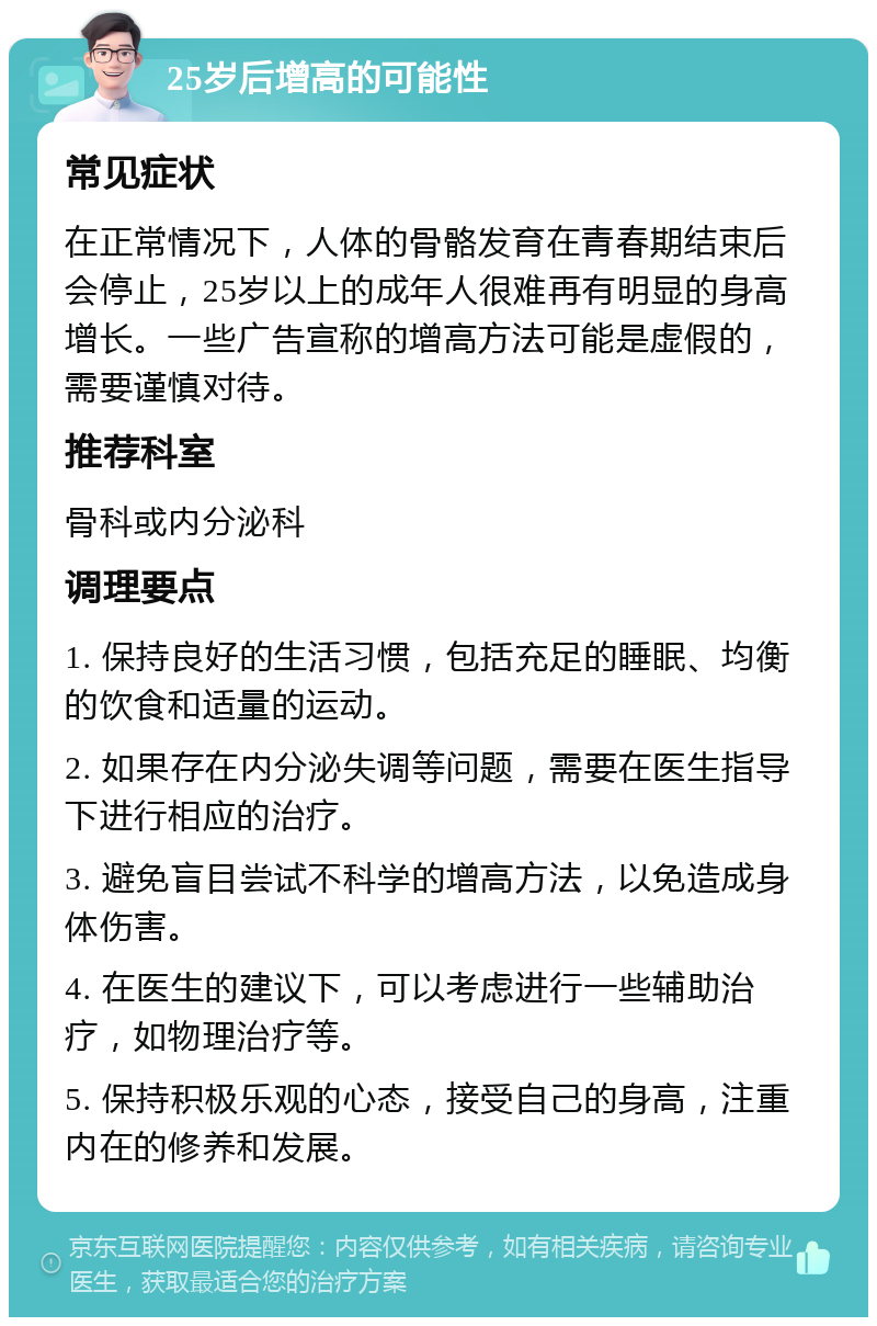 25岁后增高的可能性 常见症状 在正常情况下，人体的骨骼发育在青春期结束后会停止，25岁以上的成年人很难再有明显的身高增长。一些广告宣称的增高方法可能是虚假的，需要谨慎对待。 推荐科室 骨科或内分泌科 调理要点 1. 保持良好的生活习惯，包括充足的睡眠、均衡的饮食和适量的运动。 2. 如果存在内分泌失调等问题，需要在医生指导下进行相应的治疗。 3. 避免盲目尝试不科学的增高方法，以免造成身体伤害。 4. 在医生的建议下，可以考虑进行一些辅助治疗，如物理治疗等。 5. 保持积极乐观的心态，接受自己的身高，注重内在的修养和发展。